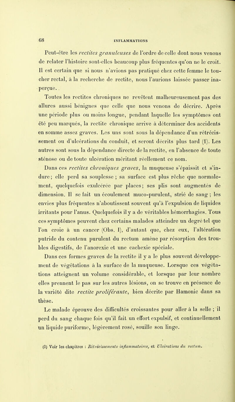 Peut-etre les recliles gronuleuses de l'ordre de cellc dont nous venons de relater l'histoire sont-ellcs beaucoup plus frequcntes qu'on ne le croit. II est certain que si nous n'avions pas pratique chez cette femme le tou- cher rectal, ä la recherche de rectite, nous Taurions laissee passer ina- pergue. Toutes les rectltes chroniques ne revetent malheureusement pas des allures aussi benignes que celle que nous venons de decrire. Apres une periode plus ou moins long-ue, pendant laquelle les symptomes ont ete peu marques, la rectite chronique arrive ä determiner des accidents an somme assez graves. Les uns sont sous la dependance d'un retrecis- sement ou d'ulcerations du conduit, et seront decrits plus tard (1). Les autres sont sous la dependance directe de la rectite, en Fabsence de toute Stenose ou de toute ulceration meritant reellement ce nom. Dans ces rectites chroniques graves^ la muqueuse s'epaissit et s'in- dure; eile perd sa souplesse ; sa surface est plus reche que normale- ment, quelquefois exulceree par places; ses plis sont augmentes de dimension. II se fait un ecoulement muco-purulent, strie de sang ; les envies plus frequentes n'aboutissent souvent qu'ä l'expulsion de liquides irritants pour l'anus. Quelquefois ily a de veritables hemorrhagies. Tous ces symptomes peuvent chez certains malades atteindre un degre tel que l'on croie ä un cancer (Obs. I), d'autant que, chez eux, l'alteration putride du contenu purulent du rectum amene par resorption des trou- bles digestifs, de l'anorexie et une cachexie speciale. Dans ces formes graves de la rectite il y a le plus souvent developpe- ment de vegetations ä la surface de la muqueuse. Lorsque ces vegeta- tions atteignent un volume considerable, et lorsque par leur nombre alles prennent le pas sur les autres lesions, on se trouve en presence de la Variete dite rectite prolißraiite^ bien decrite par Hamonic dans sa these. Le malade eprouve des difficultes croissantes pour aller ä la seile ; il perd du sang chaque fois qu'il fait un effort expulsif, et continuellament un liquide puriforme, legerement rose, souille son linge. {]) Voir les chapitres ; Rctvecissements inflammatoires, et Ulcerations du rcctuilu