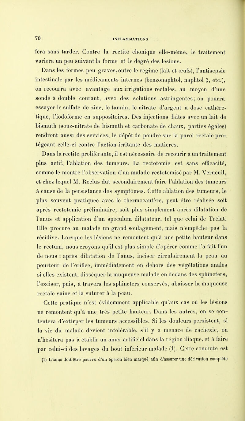 fera sans tarder. Gontre la rectite chonique elle-meme, le traitement variera un peu suivant la forme et le degre des lesions. Dans les formes peu graves,outre le regime (lalt et oeufs), l'antisepsie intestinale par les medicaments internes (benzonaphtol, naphtol ß, etc.), on recourra avec avantage aux irrigations rectales, au moycn d'une sonde ä double courant, avec des Solutions astringentes; on pourra essayer le sulfate de zinc, le tannin, le nitrate d'argent ä dose cathere- tique, l'iodoforme en suppositoires. Des injections faites avec un lait de bismuth (sous-nitrate de bismuth et carbonate de chaux, parties egales) rendront aussi des Services, le dep6t de poudre sur la paroi rectale pro- tegeant celle-ci contre l'action irritante des matieres. Dans la rectite proliferante, il est necessaire de recourir ä un traitement plus actif, l'ablation des tumeurs. La rectotomie est sans eflicacite, comme le montre l'observation d'un malade rectotomise par M. Verneuil, et chez lequel M. Reclus dut secondairement faire l'ablation des tumeurs ä cause de la persistance des symptömes. Cette ablation des tumeurs, le plus souvent pratiquee avec le thermocautere, peut etre realisee soit apres rectotomie preliminaire, soit plus simplement apres dilatation de l'anus et application d'un speculum dilatateur, tel que celui de Trelat. Elle procure au malade un grand soulagement, mais n'empeche pas la recidivc. Lorsque les lesions ne remontent qu'ä une petite hauteur dans le rectum, nous croyons qu'il est plus simple d'operer comme Fa fait Fun de nous : apres dilatation de Fanus, inciser circulairement la peau au pourtour de Forifice, immediatement en dehors des vegetations anales si elles existent, dissequer la muqueuse malade en dedans des sphincters, Fexciser, puis, ä travers les sphincters conserves, abaisser la muqueuse rectale saine et la suturer ä la peau. Cette pratique n'est evidemment applicable qu'aux cas oü les lesions ne remontent qu'ä une tres petite hauteur. Dans les autres, on se con- tentera d'extirper les tumeurs accessiblcs. Si les douleurs persistent, si la vie du malade devient intolerable, sil y a menace de cachexie, on n'hesitera pas ä etablir un anus artificiel dans la region iliaque, et ä faire par celui-ci des lavages du bout inferieur malade (1). Getto conduite est (1) L'anus doit Otre pourvu d'ua öperoa bieu marquö, afin d'assurer une döriyatiou complöte