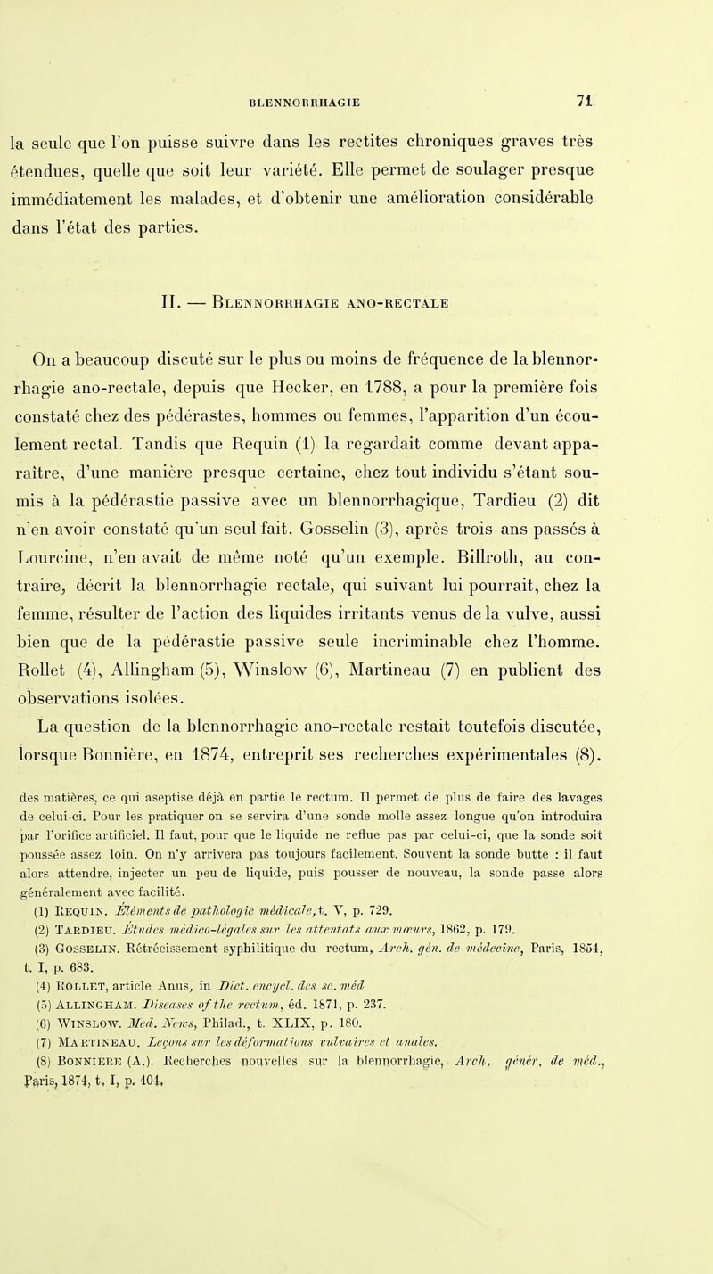 la seule que l'on puisse suivre dans les rectites chroniques graves tres etendues, quelle que soit leur variete. Elle permet de soulager presque immediatement les malades, et d'obtenir une amelioration considerable dans l'etat des parties. II. — Blennorrhagie ano-rectale On a beaucoup discute sur le plus ou moins de frequence de la blennor- rhagie ano-rectale, depuis que Hecker, en 1788, a pour la premiere fois constate chez des pederastes, hommes ou femmes, l'apparition d'un ecou- lement rectal. Tandis que Requin (1) la rcgardait comme devant appa- raitre, d'une maniere presque certaine, chez tout individu s'etant sou- mis ä la pederastie passive avec un blennorrhagique, Tardieu (2) dit n'en avoir constate qu'un seul fait. Gosselin (3), apres trois ans passes ä Lourciue, n'en avait de meme note qu'un exemple. Billroth, au con- traire, decrit la blennorrhagie rectale, qui suivant lui pourrait, chez la femme, resulter de l'action des liquides irritants venus dela vulve, aussi bien que de la pederastie passive seule incriminable chez Fhomme. Rollet (4), AUingham (5), Winslow (6), Martineau (7) en publient des observations isolees. La question de la blennorrhagie ano-rectale restait toutefois discutee, iorsque Bonniere, en 1874, entreprit ses recherches experimentales (8). des matilres, ce qui aseptise dejä en partie le rectum. II permet de plus de faire des lavages de celui-ci. Pour les pratiquer on se servira d'une sonde moUe assez longue qu'on introduira par l'orifice artificiel. 11 faut, pour que le liquide ne reflue pas par celui-ci, que la sonde soit poussee assez loin. On n'y arrivera pas toujours facilement. Souvent la sonde butte : il faut alors attendre, injecter un peu de liquide, puis pousser de nouveau, la sonde passe alors generalement avec facilite. (1) Kequin. Elements de patliolorjie medtcaJe,t. V, p. 72!). (2) TäEDIEU. Etudes viedioo-legales sur les attentats au.r inceurs, 1862, p. 170. (3) Gosselin. Ketrecissement syphilitique du rectum, Arch. gen. de medeclne, Paris, 1854, t. 1, p. 683. (4) EOLLET, article Anus, in Dict. encycl. des so. med (5) Allingham. Diseases oftlie rectum, 6d. 1871, p. 237. (6) Winslow. Med. News, Philad., t. XLIX, p. 180. (7) Martineau. Legojis svr lesdefürmations vvlvaires et anales. (8) BoNNiER)3 (A.). Eechercbes noiivelles sur la blennorrhagie, Arch, (jener, de mcd.^