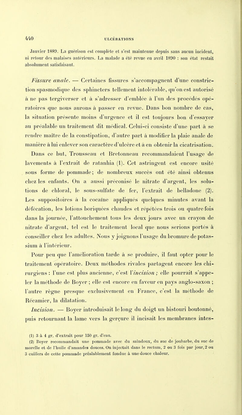 Janvier 1889. La guerison est couiplete et s'est maintenue depuis sans aiicuii incident, ni retour des nialaises aiiterieurs. La malade a ete revue en avril 1890 : soii etat restait absohiment satisfaisaiit. Fissure anale. — Certaines fissures s'accompagnent d'une constric- tion spasmodiqiie des sphincters tellement intolerable, qu'on est autorise ä ne pas tergiverser et ä s'adresser d'emblee ä Fun des procedes ope- ratoires que nous aurons ä passer en revue. Dans bon nombre de cas, la Situation presente moins d'urgence et il est toujours bon d'essayer au prealable un traitement dit medical. Celui-ci consiste d'une part ä se rendre maitre de la constipation, d'autre part ä modifierla plaie anale de maniere ä lui enlever son caractere d'ulcere et ä en obtenir la cicatrisation. Dans ce but, Trousseau et Bretonneau recommandaient Fusage de lavements ä Fextrait de ratanhia (1). Cet astringent est encore usite sous forme de pommade; de nombreux succes ont ete ainsi obtenus chez les enfants. On a aussi preconise le nitrate d'argent, les Solu- tions de cliloral, le sous-sulfate de fer, Fextrait de belladone (2). Les suppositoires ä la cocaine appliques quelques minutes avant la defecation, les lotions boriquees chaudes et repetees trois ou quatrefois dans la journee, Fattouchement tous les deux jours avec un crayon de nitrate d'argent, tel est le traitement local que nous serions portes ä conseiller chez les adultes. Nous y joignons Fusage du bromure de potas- sium ä Finterieur. Pour peu que Famelioration tarde ä se produire, il faut opter pour le traitement operatoire. Deux methodes rivales partagent encore les chi- rurgiens : Fune est plus ancienne, c'est Vincisioii; eile pourrait s'appe- 1er la methode de Boyer ; eile est encore en faveur en pays anglo-saxon ; Fautre regne prescpie exclusivement en France, c'est la methode de Recamier, la dilatation. Iiicision. — Boyer introduisait lelong du doigt un bistouri boutonne, puis retournant la lame vers la gergure il incisait les membranes intes- (1) 3 ä, 4 gr. d'extrait pour 150 gr. d'eau. (2) Boyer recommandait une pommade avec du saindoux^ du suc de jouliarbe, du suc de morelle et de l'huile d'amandes douces. On injectait dans le rectum, 2 ou 3 fois par jour, 2 ou 3 cuiilers de cette pommade prealablement fondue ä une douce chaleur.