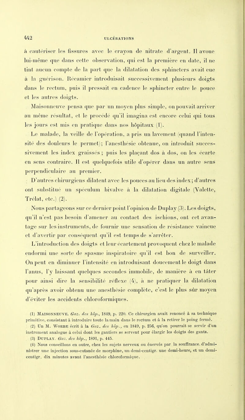 ä caiiterisei' Ics fissures avoc le crayon de nitrate d'argent . II avouo lui-nieme que dans cotte Observation, qui est la premiere en date, il ne tint aucun compte de la part que la dilatation des sphincters avait eue ä la g-uerison. Recamier introduisait successivement plusieurs doigts dans le rectum, puis il pressait en cadence le sphincter entre le pouce et les autres doigts. jMaisoniu'uvo pensa que par i\n moyen plus simple, on pouvait arriver au meme resultat, et le procede qu'il imagina est encore celui qui tous les jours est mis en pratique dans nos hopitaux (1). Le malade, la veille de Toperation, a pris un lavement (quand Tinten- site des douleurs le permet); Fanesthesie obtenue, on introduit succes- sivement les index graisses ; puis les plagant dos ä dos, on les ecarte en sens contraire. II est quelquefois utile d'operer dans un autre sens perpendiculaire au premier. : D'autres chirurgiens dilatent avec les pouces au lieu des index; d'autres ont substitu('' un speculum bivalve ä la dilatation digitale (Valette, Trelat, etc.) (2). Nous partageons sur ce dernier point Fopinion de Duplay (3). Les doigts, qu'il n'est pas besoin d'amener au contact des ischions, ont cet avan- tage sur les Instruments, de fournir une Sensation de resistance vaincue et d'avertir par consec{uent qu'il est temps de s'arreter. L'introduction des doigts et leur ecartement provoquent chez le malade endormi une sorte de spasme inspiratoire qu'il est bon de surveiller. On peut en diminuer l'intensite en introduisant doucement le doigt dans l'anus, l'y laissant quelques secondes immobile, de maniere ä en täter pour ainsi dire la sensil^ilite reflexe (4), ä ne pratiquer la dilatation qu'apres avoir obtenu une anesthesie complete, c'est le plus sür moyen d'eviter les accidents chloroformiques. (1) Maisonnbüve. Gaz. des h8p., 1849, p. 220. Ce Chirurgien avait renonce ä sa technique primitive, consistant ä introduire toute lamain dans le rectum et ä la retirer le poing ferme. (2) ün M. WoEBE ecrit ä la Gaz. des hSp., en 184:9, p. 256, qu'on pourrait se servir d'un instrument analogue ä celui dont les gantiers se servent pour elargir les doigts des gants. (3) Duplay. Gaz. des hdp., 1891, p. 445. (4) Nous conseillons en outre, chez les sujets nerveux ou 6nerv6s par la soufBrance. d'admi- nistrer une injection sous-cutanee de morphine, un demi-centigr. une demi-heure, et un demi- centigr. dix minutes avant l'anesthesie chloroformique.