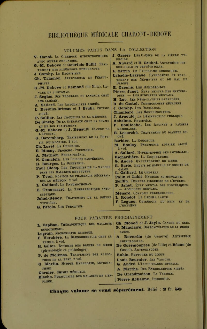 VOLUMES PARUS DA V. Hanot. L\ Cirrhose hypertrophiqde AVEC ICTÈRE CHRUNIQUK G.-M. Debove cl Courtois-Sufflt. Trai- tement DES Pl.ECRÉSlKS PURDLENTeS. J. Comby. Le IUChitisme. Ch. Talamon. Appendicite et Périty- PHLITE. C-M. Debove et Rémond (de MeU). Le- vage DE l'iSTOMAC. J. Seglas Des Troubi.es du langage chez LES ALIÉNÉS. A. Sallard. Les Amygdalites aiguës. L. Dreyfus-Brissac et I. Bruhl. Phtisie AIGUË. P. Sollier. Les Troubles de la mémoire. De Sinety. De la Stérilité chez la femme et de son traitement. G.-M. Debove et J. Renault. Ulcère de l'estomac. G. Daremberg. Traitement de la Phti- sie PULMONAIRE. S VoL Ch. Luzet. La Chlorose. E. Mosny. Broncho-Pneumonie. A. Mathieu. Neurasthénie. N. Gamalei'a. Les Poisons bactériens. H. Bourges. La Diphtérie. Paul Blocq. Les Troubles de la marche DANS LES MALADIES NERVEUSES. P. Yvon. Notions de pharmacie nécessai- res AU MÉDECIN. 2 VOL L. Gaillard. Le Pneumothorax. E. Trouessart. La Thérapeutique anti- septique. Juhel-Rénoy. Traitement de la fièvre TYPHOÏDE. G. Patein. Les Purgatifs. NS LA COLLECTION J. Gasser Les Caoses de la fièvre ty- phoïde A. Auvard el E. Caubet. Anesthésie chi- RUR'.ICALE ET obstétricale. L. Catrin Le Paludisme chronique. Labadie-Lagrave. Pathogénie et trai- tement DES NÉPHIUTES et DU MAL DE BniGHT. E. Ozenne. Les^IIémorroïdes. Pierre Janet. Etat mental des hystéri- ques. — Les stigmates me.\taux. H. Luc. Les Névropathies laryngées. R. du Castel. Tuberculoses cutanées. J. Comby. Les Oreillons. Chambard. Les Morphinomanes. J. Arnould. La Désinfection publique. Achalme. Krysipèle. P. Boulloche. Les Angines a fausses MEMBRANES. E. Lecorché. Traitement du diabète su- cré. Barbier. La Rougeole. M. Boulay. Pneumonie lobaire aiguè 2 vol. A. Sallard. Hypertrophie des amygdales. Richardière. La Coqueluche. G. André Hypertrophie du cœur. E. Barié. Bruits de souffle et bruits de CALOP. L. Galliard. Le Choléra. Polin et Labit. Hygiène alimentaire. Boiffln. Tumeurs fibreuses de l'utérus. P. Janet. Ktat mental des hystériques. — Accidents mentaux. Ménard. Coxalgie tuberculeuse. L. Rondot. Le Régime lacté. F. Legueu. Chirurgie du rein et de l'uretère. POUR PARAITRE L. Oapitan. TaÉRAPEUTiQUE des maladies infectieuses. Legrain. JIicrosgopie clinique. F. Verchère. La Blennorrhagie chez la FEMME. ï VoL H. Gillet. Rythmes des bruits du coeur (physiologie et pathologie). P. de Molènes. Traitement des affec- tions DE LA PEAU. 3 vol. 6 Martin. .Myopie, Hyperopie, Astigma- tisme. Garnier. Chimie médicale. Blache. Formulaire des maladies de l'en- fance. PROCHAINEMENT Ch. Monod et J. Jayle. Cancer du sein. P. Mauclaire. Ostéomyélites de la crois- sance. A. Reverdin (de Genève). Antisepsie chirurgicale. De Guermonprez (de Lille) et Bécue (de Cassel). Actinomvcose. Robin. RuPTi'RES DU coeur. Louis Beurnier. Les Varices. G. André. L'Insuffisance mitrale. A. Martha. Des Endocardites aiguës. De Grandmaison. La Variole. Pierre Achalme. Immunité. Chaque volume se vend séparément. Relié : » fr. 50