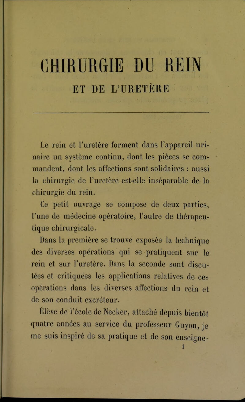 CHIRURGIE DU REIN ET DE L'URETÈRE Le rein et l'uretère forment clans l'appareil uri- na ire un système continu, dont les pièces se com- mandent, dont les affections sont solidaires : aussi la chirurgie de l'uretère est-elle inséparable de la chirurgie du rein. Ce petit ouvrage se compose de deux parties, l'une de médecine opératoire, l'autre de thérapeu- tique chirurgicale. Dans la première se trouve exposée la technique des diverses opéralions qui se pratiquent sur le rein et sur l'uretère. Dans la seconde sont discu- tées et critiquées les applications relatives de ces opérations dans les diverses alfections du rein et de son conduit excréteur. Élève de l'école de Necker, attaché depuis bientôt quatre années au service du professeur Guyon, je me suis inspiré de sa pratique et de son enscigne-