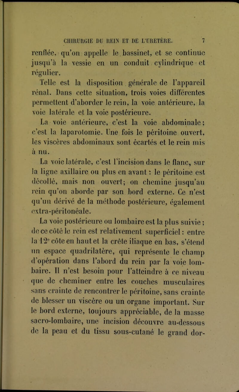 renflée, qu'on appelle le bassinet, et se continue jusqu'à la vessie en un conduit cylindrique et régulier. Telle est la disposition générale de l'appareil rénal. Dans cette situation, trois voies diflérentes permettent d'aborder le rein, la voie antérieure, la voie latérale et la voie postérieure. La voie antérieure, c'est la voie abdominale ; c'est la laparolomie. Une fois le péritoine ouvert, les viscères abdominaux sont écartés et le rein mis à nu. La voie latérale, c'est l'incision dans le flanc, sur la ligne axillaire ou plus en avant : le péritoine est décollé, mais non ouvert; on chemine jusqu'au rein qu'on aborde par son bord externe. Ce n'est qu'un dérivé de la méthode postérieure, également (!xtra-péritonéale. La voie postérieure ou lombaire est la plus suivie ; de ce côté le rein est relativement superficiel: entre la 12 côte en hautet la crête iliaque en bas, s'élend un espace quadrilatère, qui représente le champ d'opération dans l'abord du rein par la voie lom- baire. Il n'est besoin pour l'atteindre à ce niveau que de cheminer entre les couches musculaires sans crainte de rencontrer le péritoine, sans crainte de blesser un viscère ou un organe important. Sur le bord externe, toujours appréciable, de la masse sacro-lombaire, une incision découvre au-dessous de la peau et du tissu sous-cutané le grand dor-