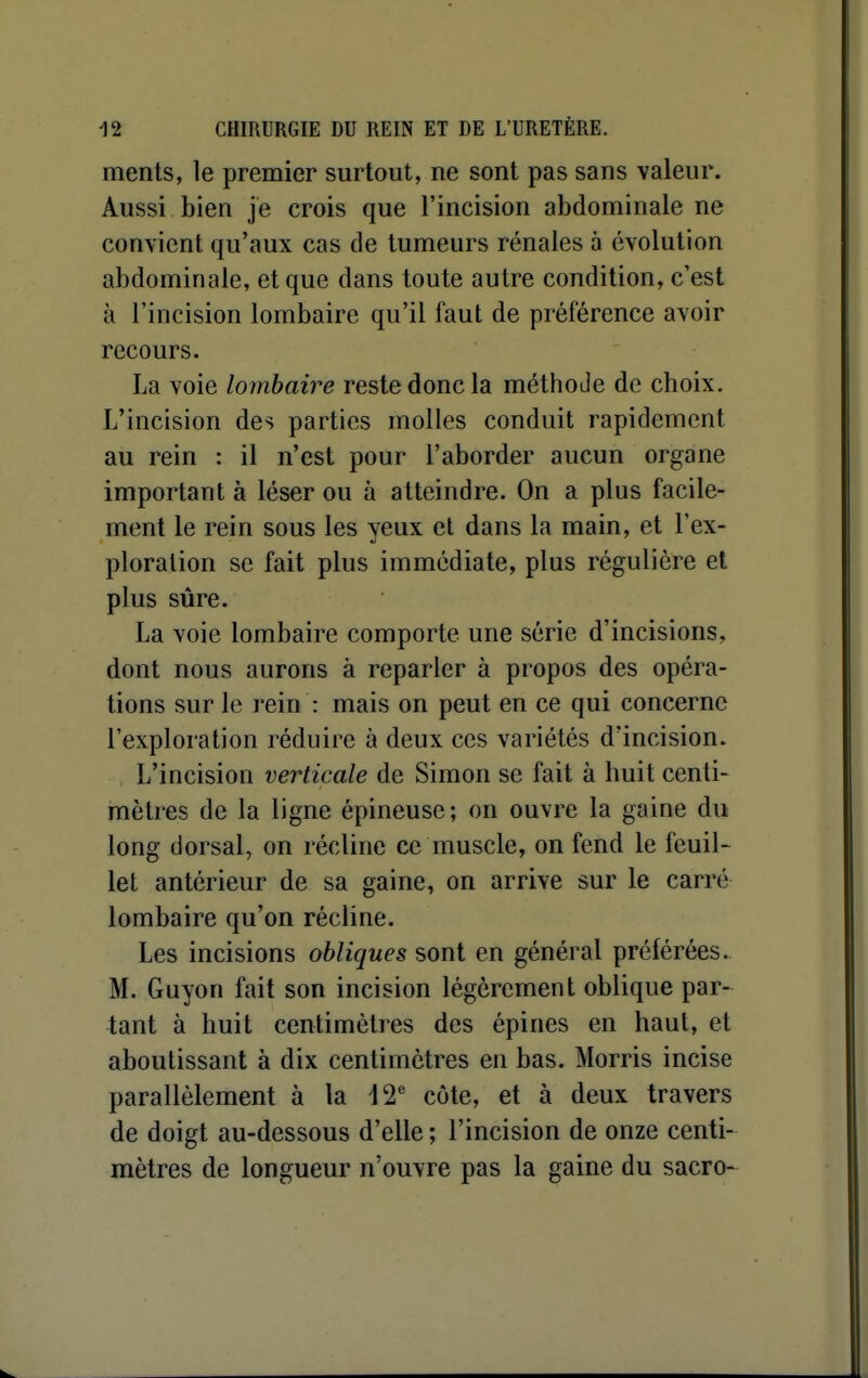 ments, le premier surtout, ne sont pas sans valeur. Aussi bien je crois que l'incision abdominale ne convient qu'aux cas de tumeurs rénales à évolution abdominale, et que dans toute autre condition, c'est à l'incision lombaire qu'il faut de préférence avoir recours. La voie lombaire reste donc la méthoJe de choix. L'incision des parties molles conduit rapidement au rein : il n'est pour l'aborder aucun organe important à léser ou à atteindre. On a plus facile- ment le rein sous les yeux et dans la main, et l'ex- ploralion se fait plus immédiate, plus régulière el plus sûre. La voie lombaire comporte une série d'incisions, dont nous aurons à reparler à propos des opéra- tions sur le rein : mais on peut en ce qui concerne l'exploration réduire à deux ces variétés d'incision. L'incision verticale de Simon se fait à huit centi- mètres de la ligne épineuse; on ouvre la gaine du long dorsal, on récline ce muscle, on fend le feuil- let antérieur de sa gaine, on arrive sur le carré lombaire qu'on récline. Les incisions obliques sont en général préférées. M. Guyon fait son incision légèrement oblique par- tant à huit centimètres des épines en haut, et aboutissant à dix centimètres en bas. Morris incise parallèlement à la 12' côte, et à deux travers de doigt au-dessous d'elle ; l'incision de onze centi- mètres de longueur n'ouvre pas la gaine du sacro-