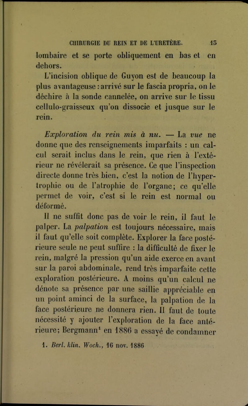 lombaire et se porte obliquement en bas et en dehors. L'incision oblique de Guyon est de beaucoup la plus avantageuse : arrivé sur le fascia propria, on le déchire à la sonde cannelée, on arrive sur le tissu cellulo-graisseux qu'on dissocie et jusque sur le rein. Exploitation du rein mis à nu. — La vue ne donne que des renseignements imparfaits : un cal- cul serait inclus dans le rein, que rien à l'exté- rieur ne révélerait sa présence. Ce que l'inspection directe donne très bien, c'est la notion de l'hyper- trophie ou de l'atrophie de l'organe; ce qu'elle permet de voir, c'est si le rein est normal ou déformé. Il ne suffit donc pas de voir le rein, il faut le palper. La palpation est toujours nécessaire, mais il faut qu'elle soit complète. Explorer la face posté- rieure seule ne peut suffire : la difficulté de fixer le rein, malgré la pression qu'un aide exerce en avant sur la paroi abdominale, rend très imparfaite cette exploration postérieure. A moins qu'un calcul ne dénote sa présence par une saillie appréciable en un point aminci de la surface, la palpation de la face postérieure ne donnera rien. Il faut de toute nécessité y ajouter l'exploration de la face anté- rieure; Bergmann* en 1886 a essayé de condamner 1. Berl.klin. Woch,, i(i nov. ISSe