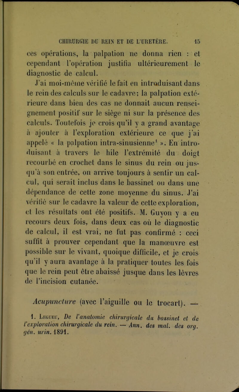 ces opérations, la palpalion ne donna rien : et cependant l'opération justifia ultérieurement le diagnostic de calcul. J'ai moi-même vérifié le fait en introduisant dans le rein des calculs sur le cadavre; la palpation exté- rieure dans bien des cas ne donnait aucun rensei- gnement positif sur le siège ni sur la présence des calculs. Toutefois je crois qu'il y a grand avantage à ajouter à l'exploration extérieure ce que j'ai appelé « la palpation intra-sinusienne^ ». En intro- duisant à travers le hile l'extrémité du doiot recourbé en crochet dans le sinus du rein ou jus- qu'à son entrée, on arrive toujours à sentir un cal- cul, qui serait inclus dans le bassinet ou dans une dépendance de cette zone moyenne du sinus. J'ai vérifié sur le cadavre la valeur de cette exploration, et les résultats ont été positifs. M. Guyon y a eu recours deux fois, dans deux cas où le diagnostic de calcul, il est vrai, ne fut pas confirmé : ceci suffit à prouver cependant que la manœuvre est possible sur le vivant, quoique difficile, et je crois qu'il y aura avantage à la pratiquer toutes les fois que le rein peut être abaissé jusque dans les lèvres de l'incision cutanée. Acupuncture (avec l'aiguille ou le trocart). — 1. Leguei-, De Vanalomic clnrunjicale du bassinet et de l'exploration chirurgicale du rein. — Ann. des mal. des orq. (jén. urin. 1891.