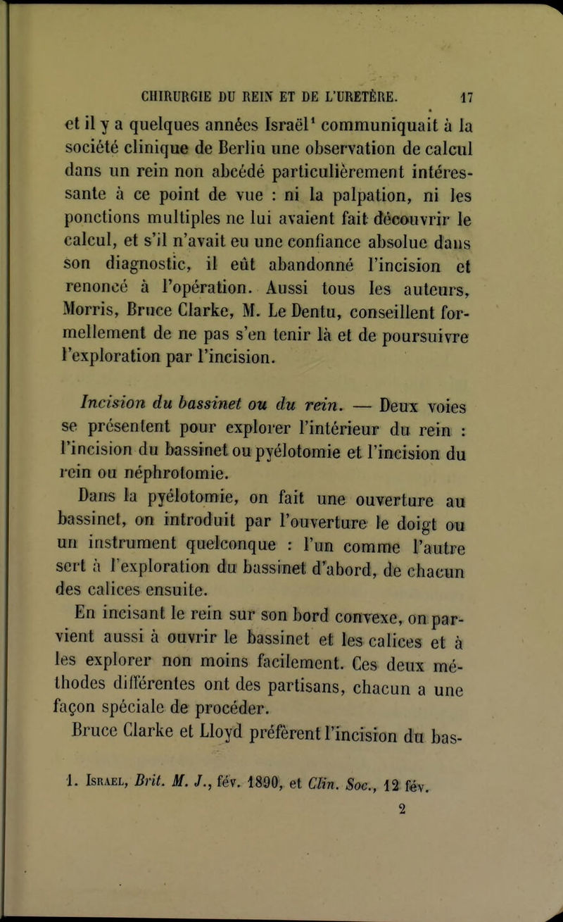 et H y a quelques années Israël* communiquait à la société clinique de Berlin une observation de calcul dans un rein non abcédé particulièrement intéres- sante à ce point de vue : ni la palpation, ni les ponctions multiples ne lui avaient fait découvrir le calcul, et s'il n'avait eu une confiance absolue dans son diagnostic, il eût abandonné l'incision et renoncé à l'opération. Aussi tous les auteurs, Morris, Bruce Clarke, M. Le Dentu, conseillent for- mellement de ne pas s'en tenir là et de poursuivre l'exploration par l'incision. Incision du bassinet ou du rein. — Deux voies se présentent pour explorer l'intérieur du rein : l'incision du bassinet oupyélotomie et l'incision du rein ou néphrolomie. Dans la pyélotomie, on fait une ouverture au bassinet, on introduit par l'ouverture te doigt ou un instrument quelconque : l'un comme l'autre sert à l'exploration du bassinet d'abord, de chacun des calices ensuite. En incisant le rein sur son bord convexe, on par- vient aussi à ouvrir le bassinet et les calices et à les explorer non moins facilement. Ces deux mé- thodes dillérentes ont des partisans, chacun a une façon spéciale de procéder. Bruce Clarke et Lloyd préfèrent l'incision du bas- 1. ISR.VEL, Brit. M. J., fév. 18Ô0, et Clin. Soc, 12 fév. 2