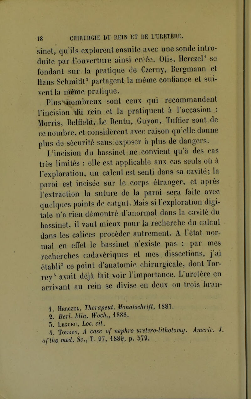 sinet, qu'ils explorent ensuite avec une sonde intro- duite par l'ouverture ainsi crréc. Olis, Herczcr se fondant sur la pratique de Czerny, Bcrgmann et Hans Schinidt' partagent la même confiançe et sui- vent la même pratique. PlusNtiombreux sont ceux qui recommandent l'incision tlu rein et la pratiquent à loccasion : Morris, Belfield, Le Dentu, Guyon, Tuffier sont de ce nombre, et considèrent avec raison qu'elle donne plus de sécurité sans exposer à plus de dangers. L'incision du bassinet ne convient qu'à des cas très limités : elle est applicable aux cas seuls où à l'exploration, un calcul est senti dans sa cavité; la paroi est incisée sur le corps étranger, et après l'extraction la suture de la paroi sera faite avec quelques points de Céitgut. Mais si l'exploration digi- tale n'a rien démontré d'anormal dans la cavité du bassinet, il vaut mieux pour la recherche du calcul dans les calices procéder autrement. A l'état nor- mal en effet le bassinet n'existe pas : par mes recherches cadavériques et mes dissections, j'ai établi' ce point d'anatomie chirui gicale, dont Tor- rey* avait déjà fait voir l'importance. L'uretère en arrivant au rein se divise en deux ou trois bran- 1 [[erciei, Therapeui. Monatschrift, 2. Berl. klin. Wocli., 1888. 5. Legueu, Loc. cil. A TouREY, A case of nephro-urelero-lilholomxj. Americ. J. o/Z/le, m«/. Se, T. 97, 1889, p. 579.