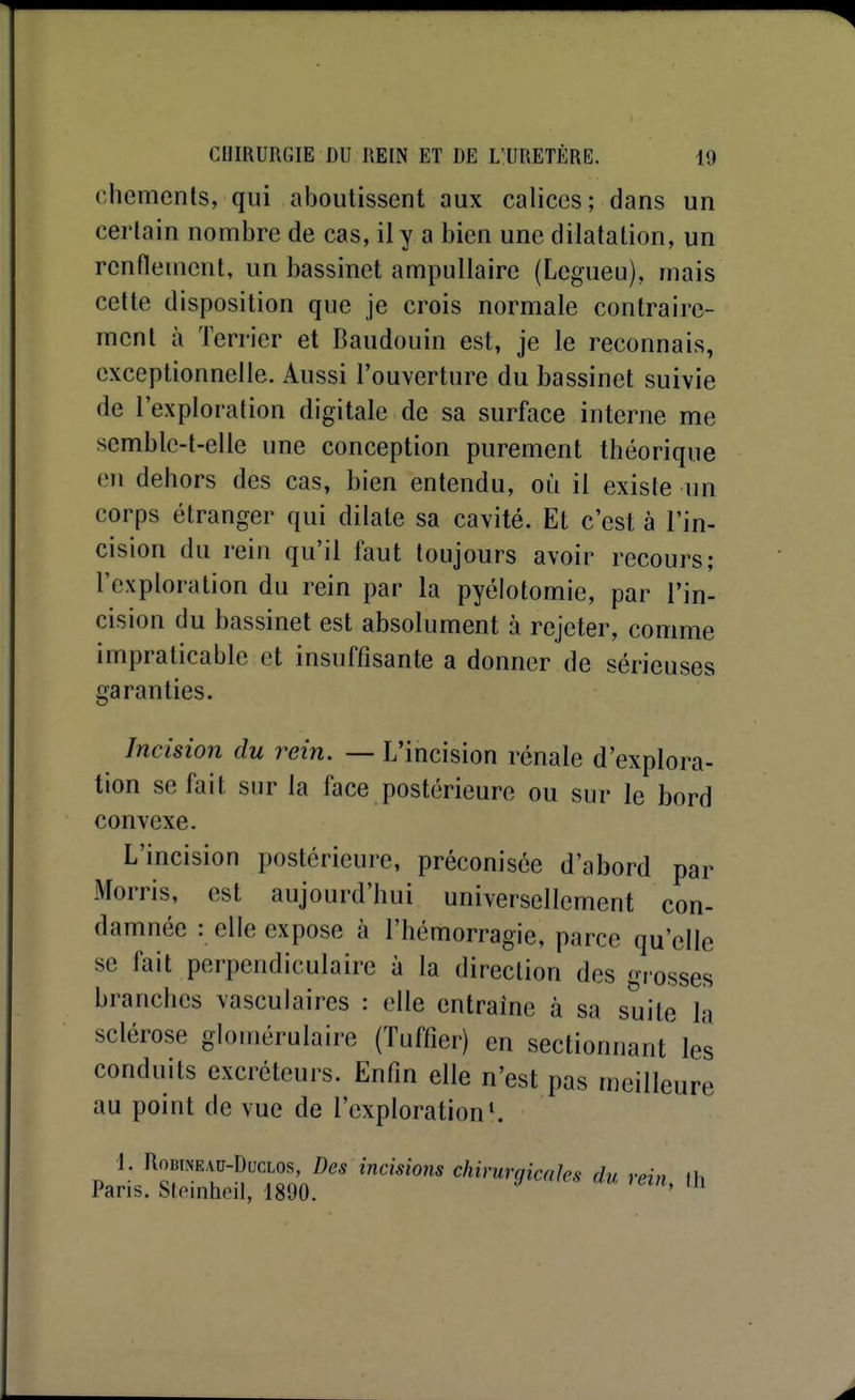 chemenls, qui aboutissent aux calices; dans un certain nombre de cas, il y a bien une dilatation, un rcnflenicnt, un bassinet ampullaire (Legueu), mais cette disposition que je crois normale contraire- ment à Terrier et Baudouin est, je le reconnais, exceptionnelle. Aussi l'ouverture du bassinet suivie de l'exploration digitale de sa surface interne me semble-t-elle une conception purement théorique en dehors des cas, bien entendu, où il existe un corps étranger qui dilate sa cavité. Et c'est à l'in- cision du rein qu'il faut toujours avoir recours; l'exploration du rein par la pyélotomie, par l'in- cision du bassinet est absolument à rejeter, comme impraticable et insuffisante a donner de sérieuses garanties. Incision du rein. — L'incision rénale d'explora- tion se fait sur la face postérieure ou sur le bord convexe. L'incision postérieure, préconisée d'abord par Morris, est aujourd'hui universellement con- damnée : elle expose à l'hémorragie, parce qu'elle se fait perpendiculaire à la direction des grosses branches vasculaires : elle entraîne à sa suite la sclérose glomérulaire (Tuffier) en sectionnant les conduits excréteurs. Enfm elle n'est pas meilleure au point de vue de l'exploration ^ 1. RoBWEAu-DucLos, Dcs incisions chirurgicales du rein il. Paris. Steinheil, 1890.