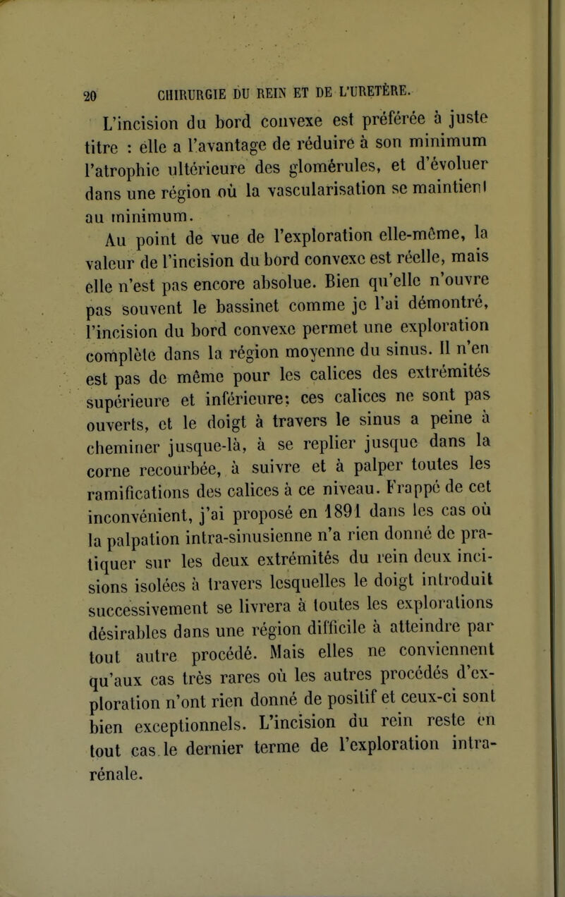 L'incision du bord convexe est préférée à juste titre : elle a l'avantage de réduire à son minimum l'atrophie ultérieure des glomérules, et d'évoluer dans une région où la vascularisation se maintien I au minimum. Au point de vue de l'exploration elle-même, la valeur de l'incision du bord convexe est réelle, mais elle n'est pas encore absolue. Bien qu'elle n'ouvre pas souvent le bassinet comme je l'ai démontré, l'incision du bord convexe permet une exploration complèle dans la région moyenne du sinus. Il n'en est pas de môme pour les calices des extrémités supérieure et inférieure; ces calices ne sont pas ouverts, et le doigt à travers le sinus a peine à cheminer jusque-là, à se replier jusque dans la corne recourbée, à suivre et à palper toutes les ramifications des calices à ce niveau. Frappé de cet inconvénient, j'ai proposé en 1891 dans les cas où la palpalion intra-sinusienne n'a rien donné de pra- tiquer sur les deux extrémités du rein deux inci- sions isolées à travers lesquelles le doigt introduit successivement se livrera à toutes les explorations désirables dans une région difficile à atteindre par tout autre procédé. Mais elles ne conviennent qu'aux cas très rares où les autres procédés d'ex- ploration n'ont rien donné de positif et ceux-ci sont bien exceptionnels. L'incision du rein reste en tout cas le dernier terme de l'exploration intra- rénale.