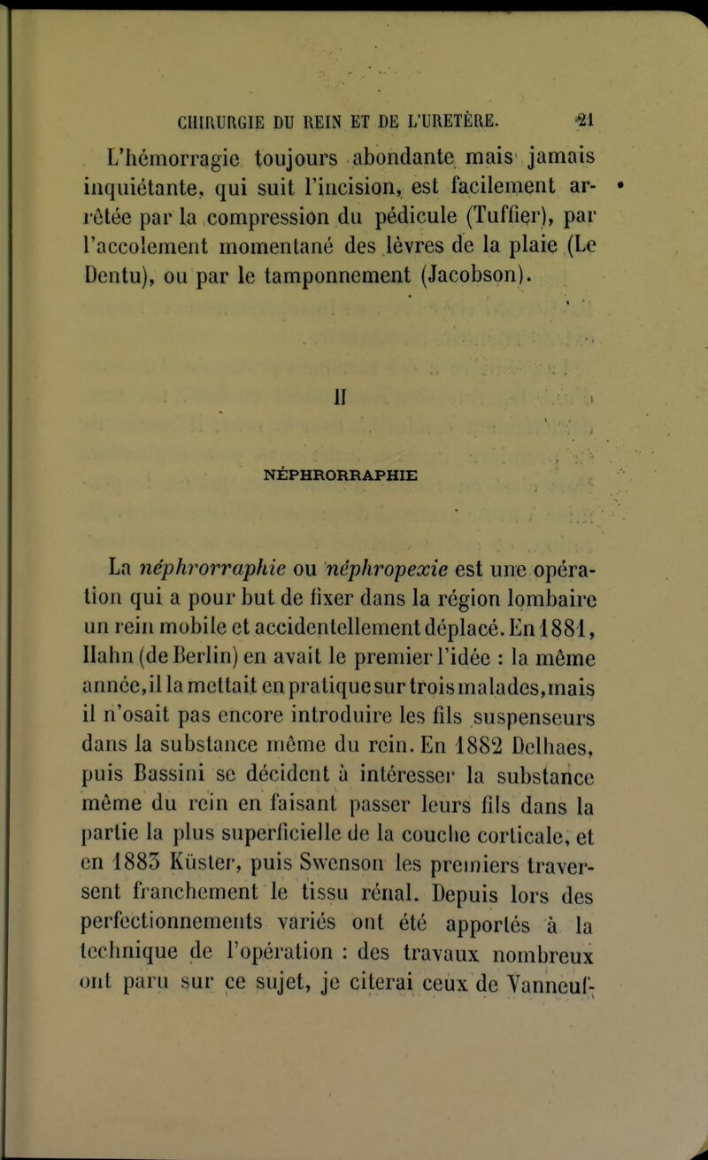 L'hémorragie toujours abondante mais jamais inquiétante, qui suit l'incision, est facilement ar- l étée par la compression du pédicule (Tuffiçr), par l'accolement momentané des lèvres de la plaie (Le Dentu), ou par le tamponnement (Jacobson). 11 NÉPHRORRAPHIE La néphrorraphie ou nêphropexie est une opéra- tion qui a pour but de iixer dans la région lombaire un rein mobile et accidentellement déplacé. En 1881, Ilahn (de Berlin) en avait le premier l'idée : la même année,il la mcltait en pratique sur trois malades,mais il n'osait pas encore introduire les fils suspenseurs dans la substance môme du rein. En 1882 Delhaes, puis Bassini se décident à intéresse)' la substance même du rein en faisant passer leurs fils dans la partie la plus superficielle de la couche corticale, et en 1885 Kùsler, puis Swcnson les premiers traver- sent franchement le tissu rénal. Depuis lors des perfectionnements variés ont été apportés à la technique de l'opération : des travaux nombreux ont paru sur ce sujet, je citerai ceux de Yanneuf-;