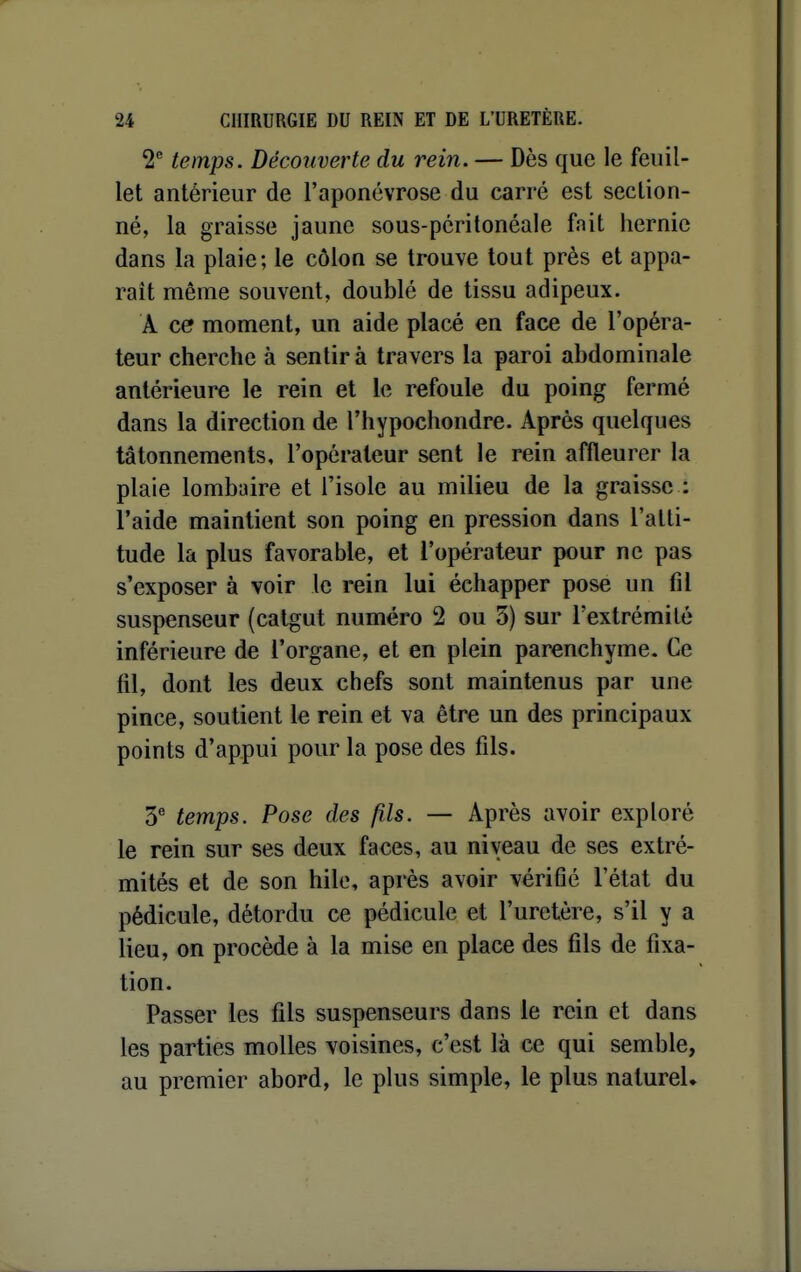 2^ temps. Découverte du rein. — Dès que le feuil- let antérieur de l'aponévrose du carré est section- né, la graisse jaune sous-périlonéale fait iiernie dans la plaie; le côlon se trouve tout près et appa- raît même souvent, doublé de tissu adipeux. A ce moment, un aide placé en face de l'opéra- teur cherche à sentira travers la paroi abdominale antérieure le rein et le refoule du poing fermé dans la direction de l'hypochondre. Après quelques tâtonnements, l'opérateur sent le rein affleurer la plaie lombaire et l'isole au milieu de la graisse : l'aide maintient son poing en pression dans l'atti- tude la plus favorable, et l'opérateur pour ne pas s'exposer à voir le rein lui échapper pose un fil suspenseur (catgut numéro 2 ou 3) sur l'extrémité inférieure de l'organe, et en plein parenchyme. Ce fil, dont les deux chefs sont maintenus par une pince, soutient le rein et va être un des principaux points d'appui pour la pose des tîls. 3^ temps. Pose des fils. — Après avoir exploré le rein sur ses deux faces, au niveau de ses extré- mités et de son hile, après avoir vérifié l'état du pédicule, détordu ce pédicule et l'uretère, s'il y a lieu, on procède à la mise en place des fils de fixa- tion. Passer les fils suspenseurs dans le rein et dans les parties molles voisines, c'est là ce qui semble, au premier abord, le plus simple, le plus natureU