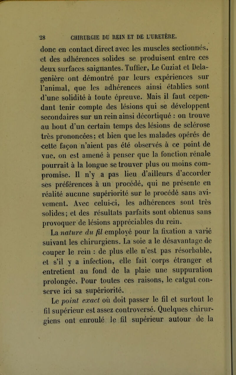 donc en contact direct avec les muscles sectionnes, et des adhérences solides se produisent entre ces deux surfaces saignantes. Tuffier, Le Cuziat et Dela- genière ont démontré par leurs expériences sur l'animal, que les adhérences ainsi établies sont d une solidité à toute épreuve. Mais il faut cepen- dant tenir compte des lésions qui se développent secondaires sur un rein ainsi décortiqué : on trouve au bout d'un certain temps des lésions de sclérose très prononcées; et bien que les malades opérés de ■cette façon n'aient pas été observés à ce point de vue, on est amené à penser que la fonction rénale pourrait à la longue se trouver plus ou moins com- promise. Il n'y a pas lieu d'ailleurs d'accorder ses préférences à un procédé, qui ne présente en réalité aucune supériorité sur le procédé sans avi- vement. Avec celui-ci, les adhérences sont très solides; et des résultats parfaits sont obtenus sans provoquer de lésions appréciables du rein. La nature du fil employé pour la fixation a varié suivant les chirurgiens. La soie a le désavantage de €ouper le rein : de plus elle n'est pas résorbable, et s'il y a infection, elle fait corps étranger et entretient au fond de la plaie une suppuration prolongée. Pour toutes ces raisons, le catgut con- serve ici sa supériorité. Le point exact où doit passer le fil et surtout le fil supérieur est assez controversé. Quelques chirur- giens ont enroulé le fil supérieur autour de la