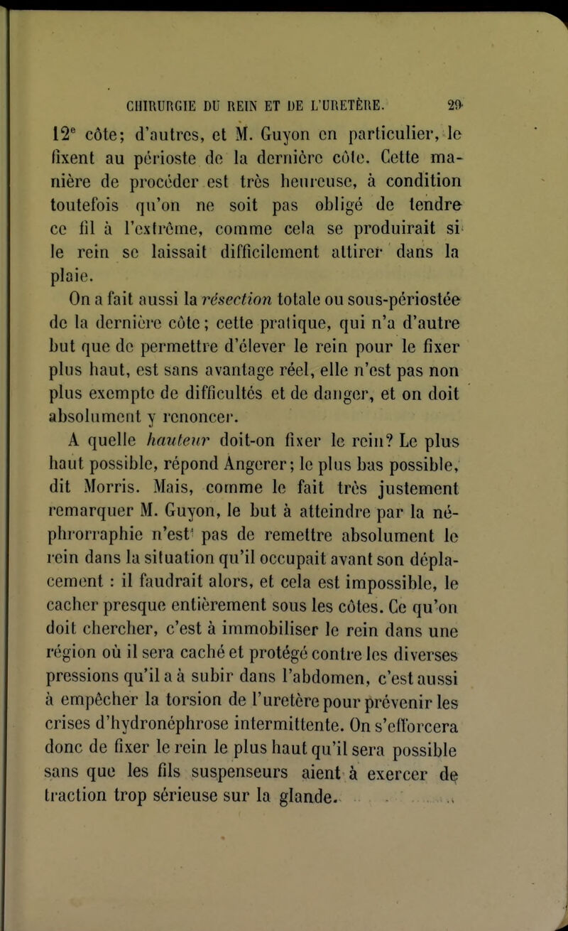 12^ côte; d'autres, et M. Guyon en particulier, le fixent au périoste de la dernière cùle. Cette ma- nière de procéder est très heuicuse, à condition toutefois qu'on ne soit pas obligé de tendre ce lil à l'extrôme, comme cela se produirait si' le rein se laissait difficilement attirer dans la plaie. On a fait aussi la résection totale ou sous-périostée de la dernière côte; cette pratique, qui n'a d'autre but que de permettre d'élever le rein pour le fixer plus haut, est sans avantage réel, elle n'est pas non plus exempte de difficultés et de danger, et on doit absolument y renoncer. A quelle hauteur doit-on fixer le rein? Le plus haut possible, répond Angerer; le plus bas possible, dit Morris. Mais, comme le fait très justement remarquer M. Guyon, le but à atteindre par la né- phrorraphie n'est' pas de remettre absolument le rein dans la situation qu'il occupait avant son dépla- cement : il faudrait alors, et cela est impossible, le cacher presque entièrement sous les côtes. Ce qu'on doit chercher, c'est à immobiliser le rein dans une région où il sera caché et protégé contre les diverses pressions qu'il a à subir dans l'abdomen, c'est aussi à empêcher la torsion de l'uretèrepour prévenir les crises d'hydronéphrose intermittente. On s'ellorcera donc de fixer le rein le plus haut qu'il sera possible sans que les fils suspenseurs aient à exercer de traction trop sérieuse sur la glande.