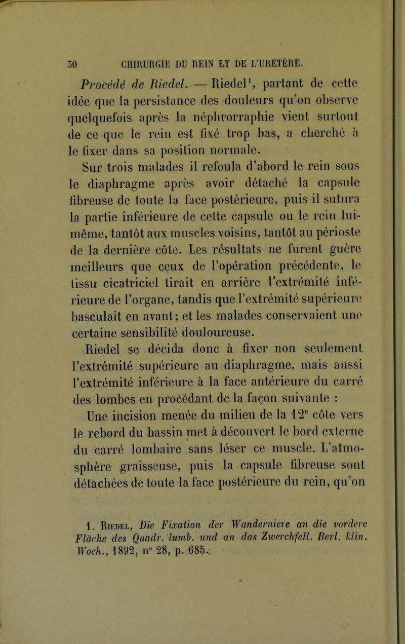 Procédé de Riedel. —Riedel', parlant do cette idée que la persistance des douleurs qu'on observe quelquefois après la néphrorraphie vient surtout de ce que le rein est fixé trop bas, a cherché à le fixer dans sa position normale. Sur trois malades il refoula d'abord le rein sous le diaphragme après avoir détaché la capsule fibreuse de toute la face postérieure, puis il sutura la partie inférieure de celte capsule ou le rein lui- même, tantôt aux muscles voisins, tantôt au périoste de la dernière côte. Les résultats ne furent guère meilleurs que ceux de l'opération précédente, le tissu cicatriciel lirait en arrière l'extrémité infé- rieure de l'organe, tandis que l'extrémité supérieure basculait en avant; et les malades conservaient une certaine sensibilité douloureuse. Riedel se décida donc à fixer non seulement l'exlrémité supérieure au diaphragme, mais aussi l'extrémité inférieure à la face antérieure du carre des lombes en procédant de la façon suivante : Une incision menée du milieu de la 12'' côte vers le rebord du bassin met à découvert le bord externe du carré lombaire sans léser ce muscle. L'atmo- sphère graisseuse, puis la capsule fibreuse sont détachées de toute la face postérieure du rein, qu'on 1. Riedel, Die Fixation der Wanderniere an die vordere Flache des Quadr. lumb. und an das Ziverchfcll. Berl. hlin. Woch., 1892, 11° 28, p. 685.;