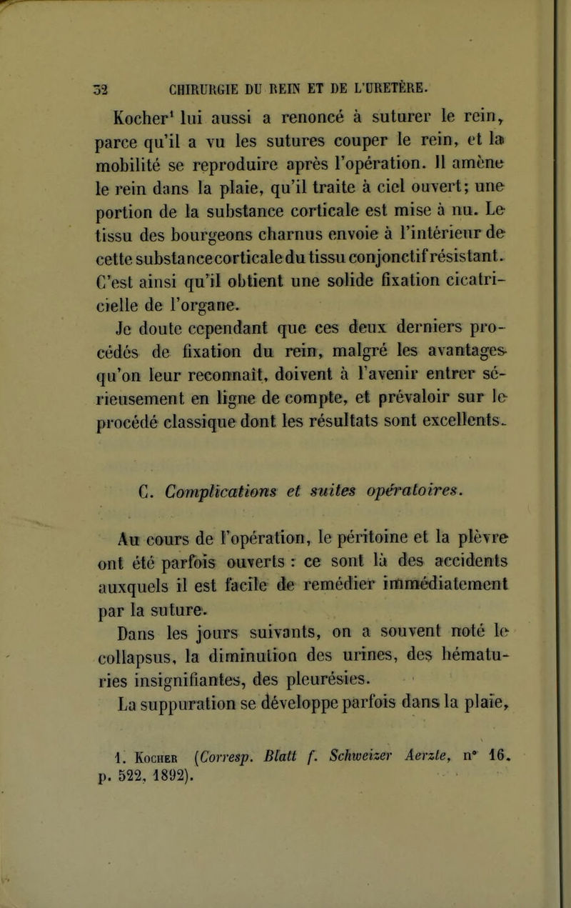 Kocher* lui aussi a renoncé à suturer le rein, parce qu'il a vu les sutures couper le rein, et lai mobilité se reproduire après l'opération. H amène le rein dans la plaie, qu'il traite à ciel ouvert; une portion de la substance corticale est mise à nu. Le tissu des bourgeons charnus envoie à l'intérieur de cette substancecorlicaledu tissu conjonctif résistant. C'est ainsi qu'il obtient une solide fixation cicatri- cielle de l'organe. Je doute cependant que ces deux derniers pro- cédés de fixation du rein, malgré les avantages- qu'on leur reconnaît, doivent à l'avenir entrer sé- rieusement en ligne de compte, et prévaloir sur Ifr procédé classique dont les résultats sont excellents. C. Complications et suites opératoires. Au cours de l'opération, le péritoine et la plèvre ont été parfois ouverts : ce sont là des accidents auxquels il est facile de remédier immédiatement par la suture. Dans les jours suivants, on a souvent noté le collapsus, la diminution des urines, des hématu- ries insignifiantes, des pleurésies. La suppuration se développe parfois dans la plaie^ 1, KocHER {Corresp. Blatt f. Schweizer Aerzte, n* 16. p. 522, 1892).