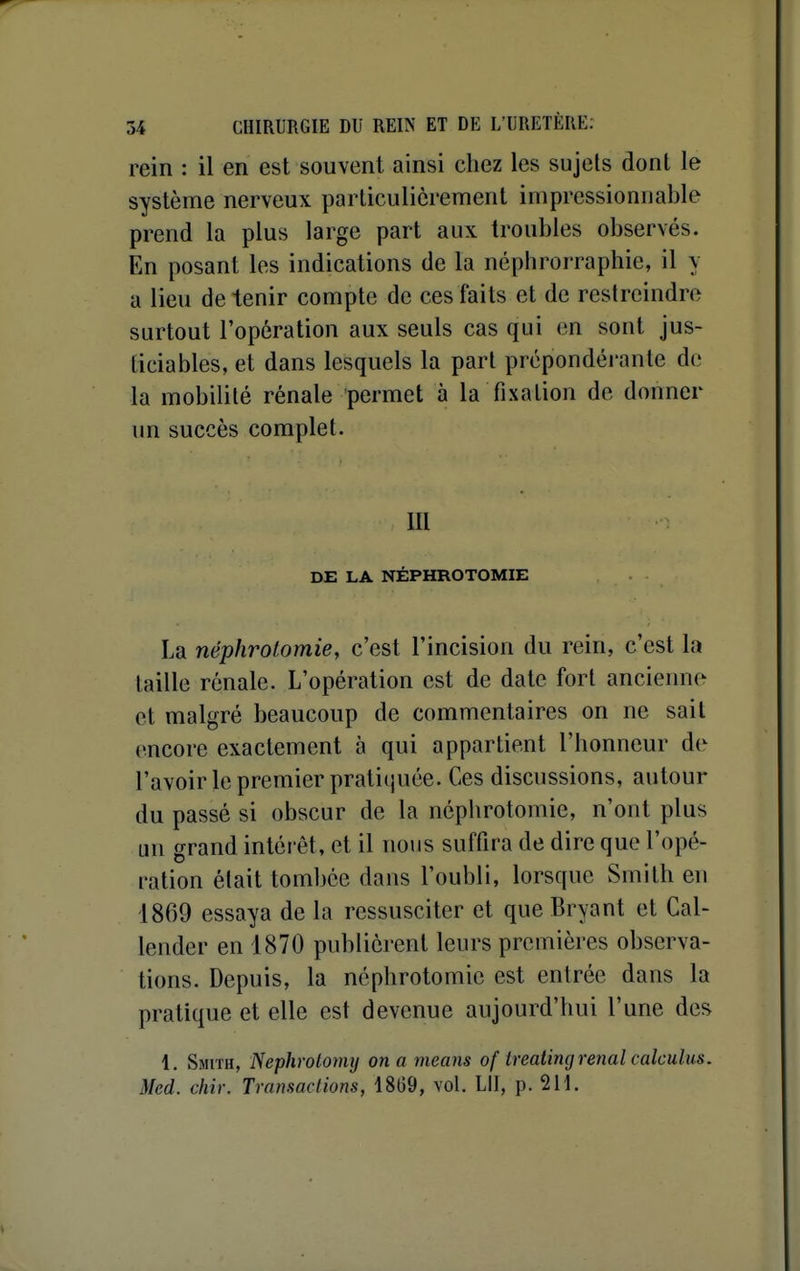 rein : il en est souvent ainsi chez les sujets dont le système nerveux particulièrement impressionnable prend la plus large part aux troubles observés. En posant les indications de la néphroi'raphie, il y a lieu de tenir compte de ces faits et de restreindre surtout l'opération aux seuls cas qui en sont jus- ticiables, et dans lesquels la part prépondéi'ante de la mobilité rénale permet à la fixation de donner un succès complet. m DE LA NÉPHROTOMIE La néphrotomie, c'est l'incision du rein, c'est la taille rénale. L'opération est de date fort ancienne et malgré beaucoup de commentaires on ne sait encore exactement à qui appartient l'honneur de l'avoir le premier pratitjuée. Ces discussions, autour du passé si obscur de la néphrotomie, n'ont plus un grand intérêt, et il nous suffira de dire que l'opé- ration était tombée dans l'oubli, lorsque Smith en 1869 essaya de la ressusciter et que Bryant et Cal- lender en 1870 publièrent leurs premières observa- tions. Depuis, la néphrotomie est entrée dans la pratique et elle est devenue aujourd'hui l'une des 1. Smith, Nephrolomy on a means of trealing rénal calculiis. Med. chir. Transactions, 18G9, vol. LU, p. 211.