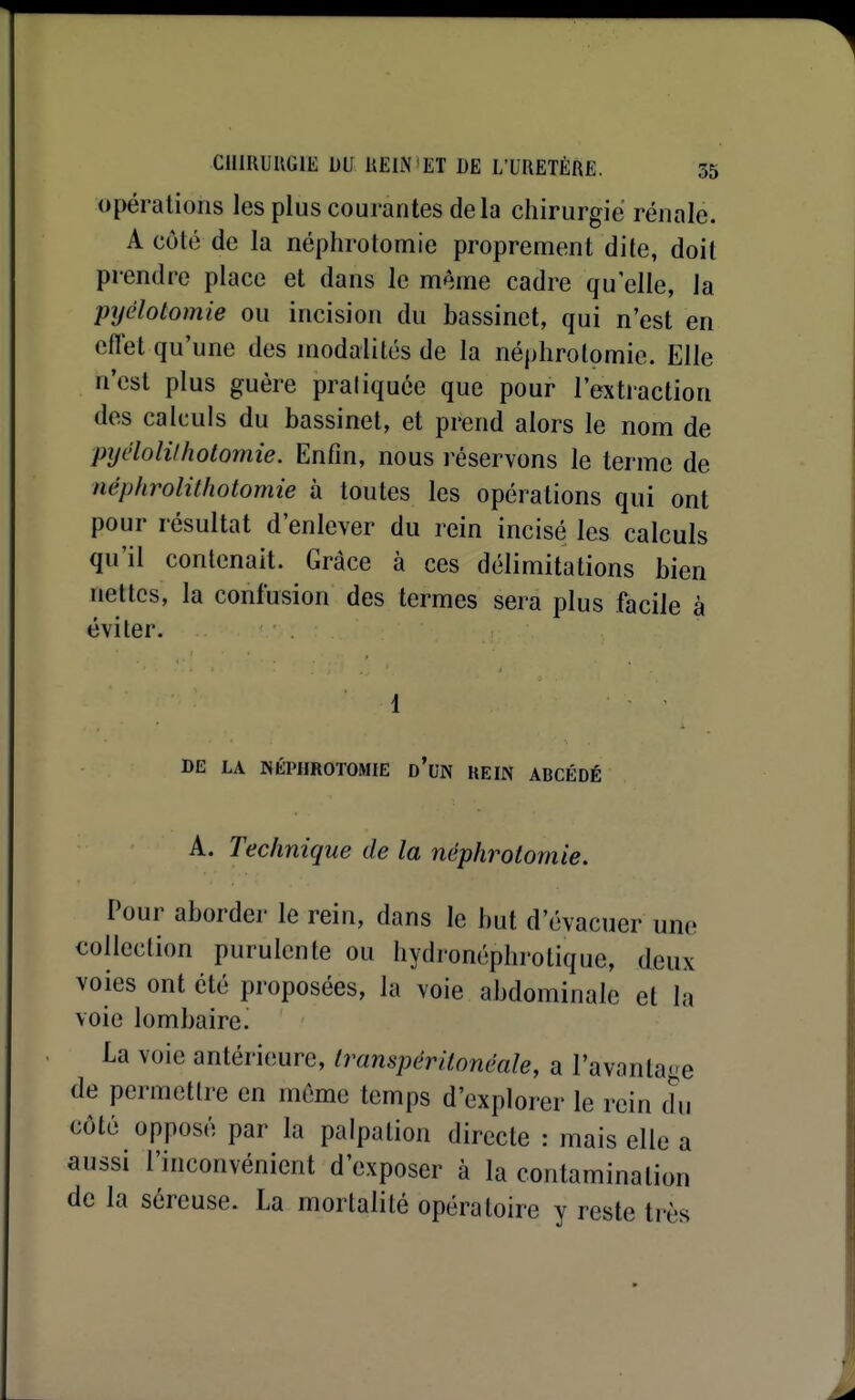 opérations les plus courantes delà chirurgie rénale. A côté de la néphrotomie proprement dite, doit prendre place et dans le m^.me cadre qu'elle, la pijélotomie ou incision du bassinet, qui n'est en cflet qu'une des modalités de la néphrotomie. Elle n'est plus guère praliquée que pour l'extraction des calculs du bassinet, et prend alors le nom de pyL'lolilholomie. Enfin, nous réservons le terme de néphrolithotomie à toutes les opérations qui ont pour résultat d'enlever du rein incisé les calculs qu'il contenait. Grâce à ces délimitations bien nettes, la confusion des termes sera plus facile à éviter. 1 DE LA NÉPHROTOMIE D*UN KEIN ABCÉDÉ A. Technique de la néphrotomie. Pour aborder le rein, dans le but d'évacuer une collection purulente ou hydronéphrotique, deux voies ont été proposées, la voie abdominale et la voie lombaire. La voie antérieure, Irampéritonêale, a l'avantage de permettre en même temps d'explorer le rein du côté opposé par la palpation directe : mais elle a aussi l'inconvénient d'exposer à la contamination de la séreuse. La mortalité opératoire y reste très