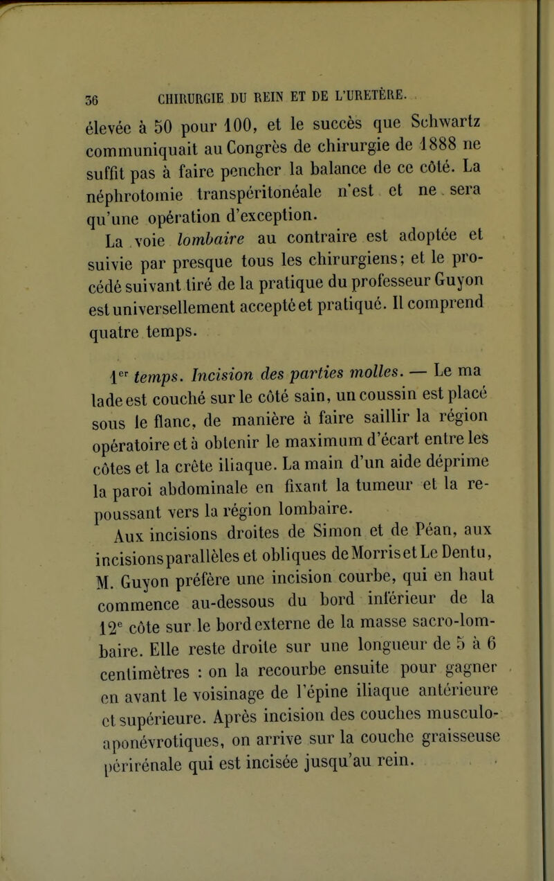 élevée à 50 pour 100, et le succès que Schwartz communiquait au Congrès de chirurgie de 1888 ne suffit pas à faire pencher la balance de ce côté. La néphrotoinie transpéritonéale n'est et ne sera qu'une opération d'exception. La voie lombaire au contraire est adoptée et suivie par presque tous les chirurgiens; et le pro- cédé suivant tiré de la pratique du professeur Guyon est universellement accepté et pratiqué. Il comprend quatre temps. 1 temps. Incision des parties molles. — Le ma ladeest couché sur le côté sain, un coussin est placé sous le flanc, de manière à faire saillir la région opératoire et 5 obtenir le maximum d'écart entre les côtes et la crête iliaque. La main d'un aide déprime la paroi abdominale en fixant la tumeur et la re- poussant vers la région lombaire. Aux incisions droites de Simon et de Péan, aux incisions parallèles et obliques de Morris et Le Dentu, M. Guyon préfère une incision courbe, qui en haut commence au-dessous du bord inférieur de la 12^ côte sur le bord externe de la masse sacro-lom- baire. Elle reste droite sur une longueur de 5 à 6 centimètres : on la recourbe ensuite pour gagner en avant le voisinage de l'épine iliaque antérieure et supérieure. Après incision des couches musculo- aponévrotiques, on arrive sur la couche graisseuse périrénale qui est incisée jusqu'au rein.