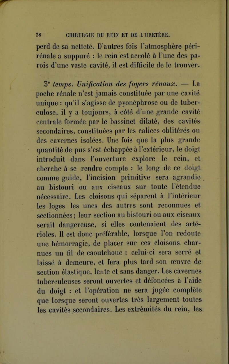 perd de sa nelleté. D'autres fois l'atmosphère péri- rénale a suppuré : le rein est accolé à l'une des pa- rois d'une vaste cavité, il est difficile de le trouver. 5* temps. Unification des foyers rénaux. — La poche rénale n'est jamais constituée par une cavité unique : qu'il s'agisse de pyonéplirose ou de tuber- culose, il y a toujours, à côté d'une grande cavité centrale formée par le bassinet dilaté, des cavités secondaires, constituées par les calices oblitérés ou des cavernes isolées. Une fois que la plus grande quantité de pus s'est échappée à l'extérieur, le doigt introduit dans l'ouverture explore le rein, et cherche à se rendre compte : le long de ce doigt comme guide, l'incision primitive sera agrandie au bistouri ou aux ciseaux sur toute l'étendue nécessaire. Les cloisons qui séparent à l'intérieur les loges les unes des autres sont reconnues et sectionnées; leur section au bistouri ou aux ciseaux serait dangereuse, si elles contenaient des arté- rioles. Il est donc préférable, lorsque Ton redoute une hémorragie, de placer sur ces cloisons char- nues un fil de caoutchouc : celui-ci sera serré et laissé à demeure, et fera plus tard son œuvre de section élastique, lente et sans danger. Les cavernes tuberculeuses seront ouvertes et défoncées à l'aide du doigt : et l'opération ne sera jugée complète que lorsque seront ouvertes très largement toutes les cavités secondaires. Les extrémités du rein, les