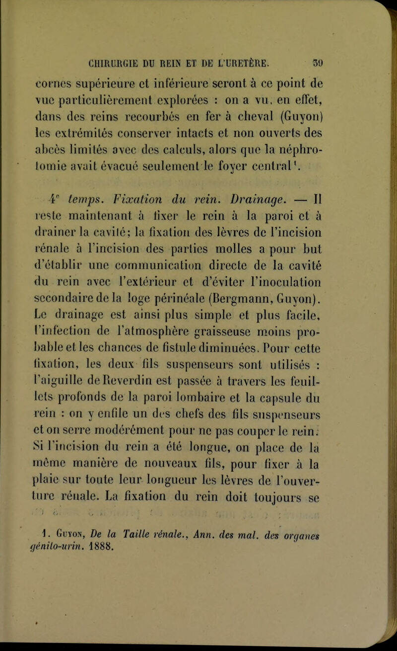 cot rics supérieure et inférieure seront à ce point de \ue particulièrement explorées : on a vu. en effet, dans des reins recourbés en fer à cheval (Guyon) les extrémités conserver intacts et non ouverts des abcès limités avec des calculs, alors que la néphro- tomie avait évacué seulement le foyer central'. V temps. Fixation du rein. Drainage. — Il reste maintenant à fixer le rein à la paroi et à drainer la cavilé; la fixation des lèvres de l'incision rénale à l'incision des parties molles a pour but d'établir une communication directe de la cavité du rein avec l'extérieur et d'éviter l'inoculation secondaire de la loge périnéale (Bergmann, Guyon). Le drainage est ainsi plus simple et plus facile, l'infection de l'atmosphère graisseuse moins pro- bable et les chances de fistule diminuées. Pour cette fixation, les deux fils suspenseurs sont utilisés : l'aiguille deReverdin est passée à travers les feuil- lets profonds de la paroi h)mbaire et la capsule du rein : on y enfile un des chefs des fils suspenseurs et on serre modérément pour ne pas couper le rein. Si l'incision du rein a été longue, on place de la môme manière de nouveaux fils, pour fixer à la plaie sur toute leur longueur les lèvres de l'ouver- ture rénale. La fixation du rein doit toujours se 1. Guyon, De la Taille rénale., Ann. des mal. des organes (jènilo-urin. 1888.