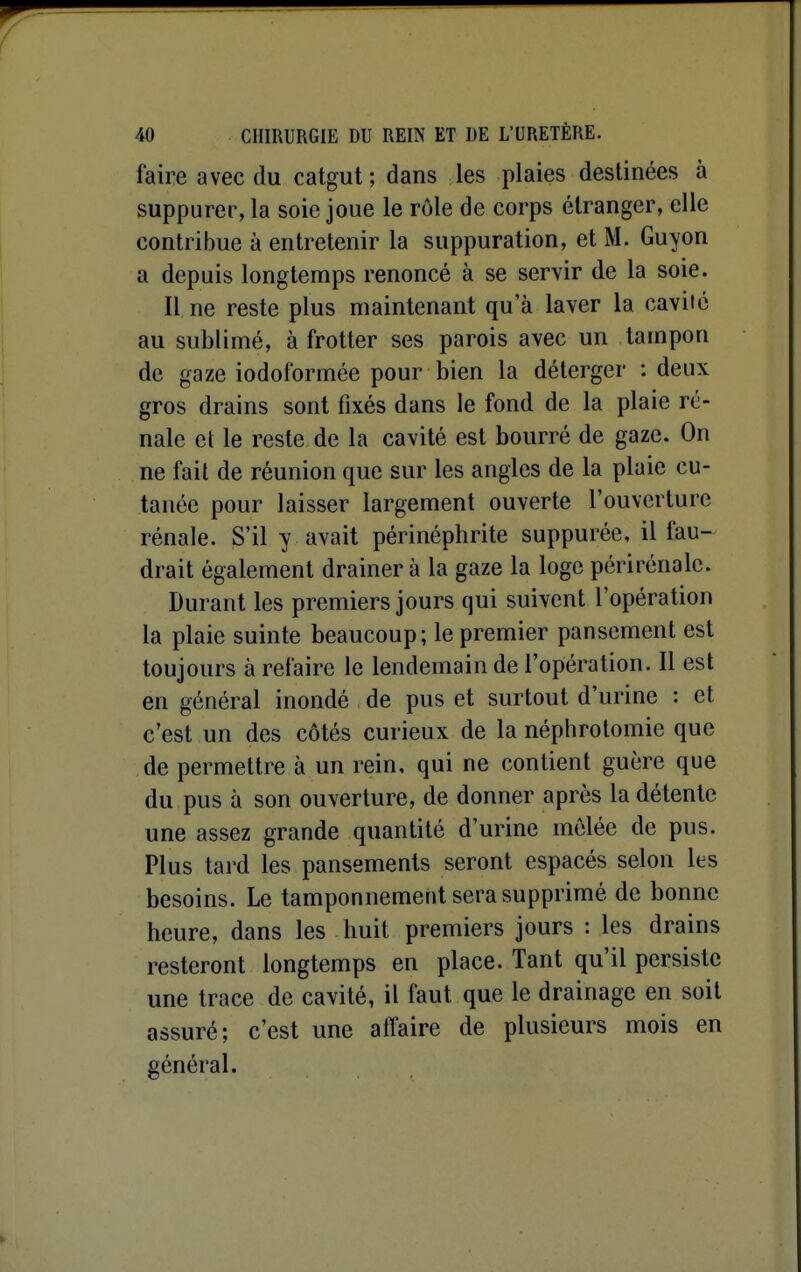 faire avec du catgut ; dans les plaies destinées à suppurer, la soie joue le rôle de corps étranger, elle contribue à entretenir la suppuration, et M. Guyon a depuis longtemps renoncé à se servir de la soie. Il, ne reste plus maintenant qu'à laver la cavité au sublimé, à frotter ses parois avec un tampon de gaze iodoiormée pour bien la déterger : deux gros drains sont fixés dans le fond de la plaie ré- nale el le reste de la cavité est bourré de gaze. On ne fait de réunion que sur les angles de la plaie cu- tanée pour laisser largement ouverte l'ouverture rénale. S'il y avait périnéphrite suppurée, il fau- drait également drainera la gaze la loge périrénale. Durant les premiers jours qui suivent l'opération la plaie suinte beaucoup; le premier pansement est toujours à refaire le lendemain de l'opération. Il est en général inondé de pus et surtout d'urine : et c'est un des côtés curieux de la néphrotomic que de permettre à un rein, qui ne contient guère que du pus à son ouverture, de donner après la détente une assez grande quantité d'urine mêlée de pus. Plus tai'd les pansements seront espacés selon les besoins. Le tamponnement sera supprimé de bonne heure, dans les huit premiers jours : les drains resteront longtemps en place. Tant qu'il persiste une trace de cavité, il faut que le drainage en soit assuré; c'est une affaire de plusieurs mois en général.