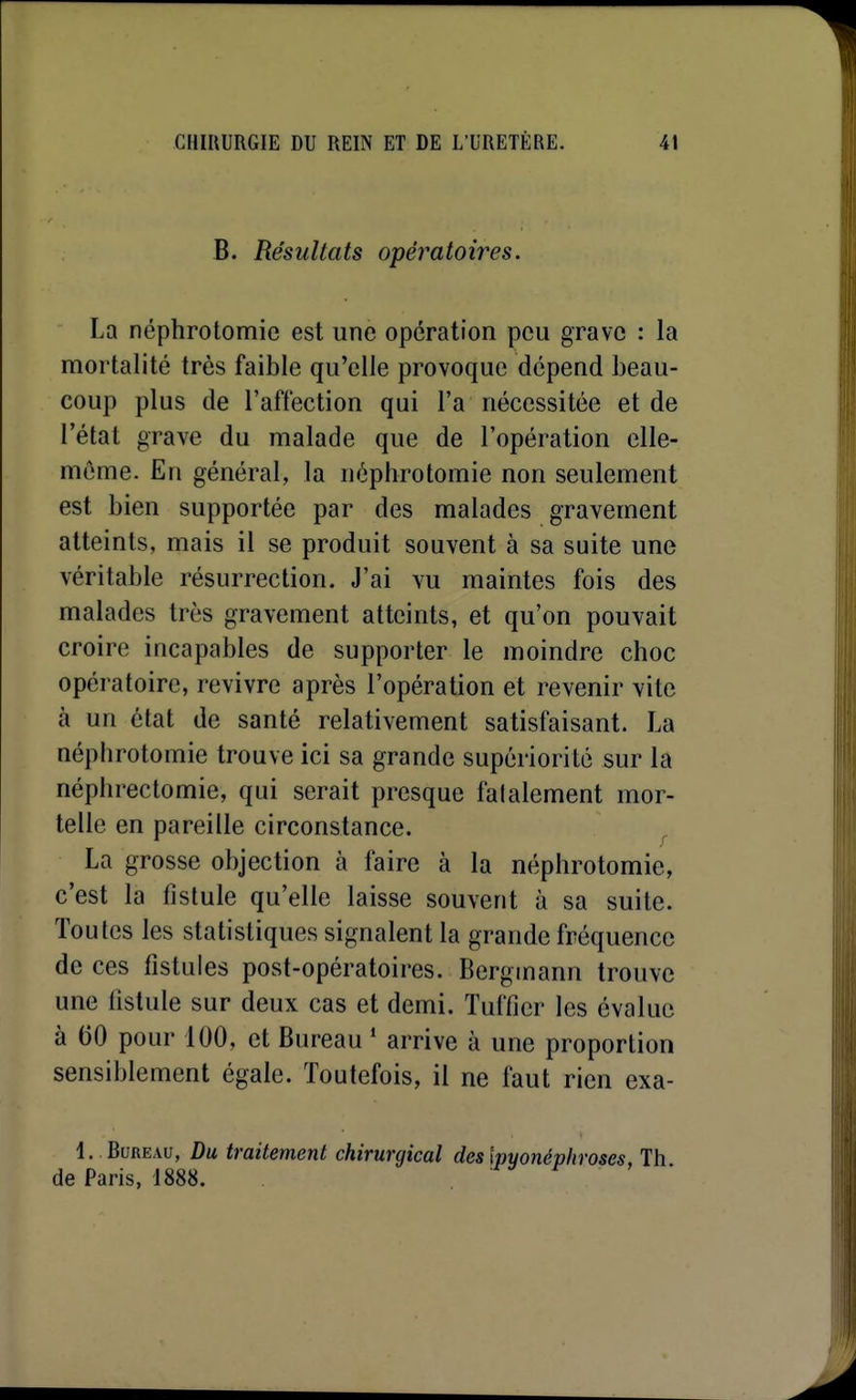 B. Résultats opératoires. La néphrotomie est une opération peu grave : la mortalité très faible qu'elle provoque dépend beau- coup plus de l'affection qui l'a nécessitée et de l'état grave du malade que de l'opération elle- même. En général, la néphrotomie non seulement est bien supportée par des malades gravement atteints, mais il se produit souvent à sa suite une véritable résurrection. J'ai vu maintes fois des malades très gravement atteints, et qu'on pouvait croire incapables de supporter le moindre choc opératoire, revivre après l'opération et revenir vite à un état de santé relativement satisfaisant. La néphrotomie trouve ici sa grande supériorité sur la néphrectomie, qui serait presque fatalement mor- telle en pareille circonstance. La grosse objection à faire à la néphrotomie, c'est la fistule qu'elle laisse souvent à sa suite. Toutes les statistiques signalent la grande fréquence de ces fistules post-opératoires. Bergmann trouve une fistule sur deux cas et demi. Tufficr les évalue à 60 pour 100, et Bureau ' arrive à une proportion sensiblement égale. Toutefois, il ne faut rien exa- !. . Bureau, Du traitement chirurgical deslpyonépliroses, Th de Paris, 1888. i-