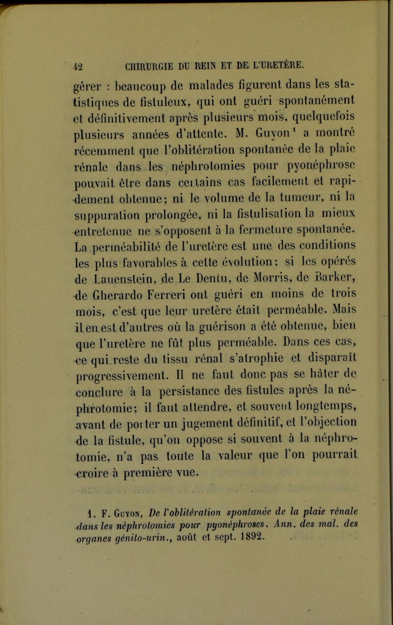 gérer : beaucoup de malades figurent dans les sta- tistiques de fistuleux, qui ont guéri spontanément et définitivement après plusieurs mois, quelquefois plusieurs années d'attente. M. Guyon ' a montré récemment que l'oblitération spontanée de la plaie rénale dans les néphrotomies pour pyonéphrosc pouvait être dans certains cas facilement et rapi- dement obtenue; ni le volume de la tumeur, ni la suppuration prolongée, ni la fislulisalion la mieux entretenue ne s'opposent à la fermeture spontanée. La perméabilité de l'uretère est une des conditions les plus favorables à cette évolution; si les opérés de Lauenstein, de Le DenLu, de Morris, de Barker, de Gherardo Ferreri ont guéri en moins de trois mois, c'est que leur uretère était perméable. Mais ilen est d'autres où la guérison a été obtenue, bien que l'uretère ne fût plus perméable. Dans ces cas, -ce qui reste du tissu rénal s'atrophie et disparaît progressivement. Il ne faut donc pas se hàtcr de conclure à la persistance des fistules après la né- phrotomie; il faut attendre, et souvent longtemps, avant de poiter un jugement définitif, et l'objection de la fistule, qu'on oppose si souvent à la néphro- tomie, n'a pas toute la valeur que l'on pourrait -croire à première vue. 1. F. Guyon, De VobUlération spontanée de la plaie rénale dans les néphrotomies pour pyonéphroses. Ann. des mal. des organes (jénilo-urin.., août et sept. J892.