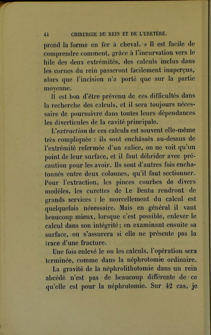 prend la forme en fer y cheval. » Il est facile de comprendre comment, grâce à l'incurvation vers le liile des deux extrémités, des calculs inclus dans les cornes du rein passeront facilement inaperçus, alors que l'incision n'a porté que sur la partie moyenne. 11 est bon d'être prévenu de ces difficultés dans la recherche des calculs, et il sera toujours néces- saire de poursuivre dans toutes leurs dépendances les diverticules de la cavité principale. \Jextraction de ces calculs est souvent elle-même très compliquée : ils sont enchâssés au-dessus de l'extrémité refermée d'un calice, on ne voit qu'un point de leur surface, et il faut débrider avec pré- caution pour les avoir. Ils sont d'autres fois encha- tonnés entre deux colonnes, qu'il faut sectionner. Pour l'extraction, les pinces courbes de divers modèles, les curettes de Le Dentu rendront de grands services : le morcellement du calcul est quelquefois nécessaire. Mais en général il vaut beaucoup mieux, lorsque c'est possible, enlever le calcul dans son intégrité ; en examinant ensuile sa surface, on s'assurera si elle ne présente pas la (race d'une fracture. Une fois enlevé le ou les calculs, l'opération sera terminée, comme dans la néphrotomie ordinaire. La gravité de la néphrolithotomie dans un rein abcédé n'est pas de beaucoup différente de ce qu'elle est pour la néphrotomie. Sur 42 cas, je