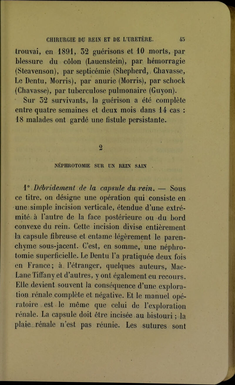 trouvai, en 1891, 52 guérisons et 10 morts, par blessure du côlon (Laucnstoin), par hémorragie (Steavenson), par septicémie (Shepherd, Chavasse, Le Dentu, Morris), par anurie (Morris), par scliock (Chavasse), par tuberculose pulmonaire (Guyon). Sur 52 survivants, la guérison a été complète entre quatre semaines et deux mois dans 14 cas : 18 malades ont gardé une fistule persistante. 2 NÉPHROTOMIE SUR UN REEN SAIN . 1° Débridement de la capsule du rein. — Sous ce titre, on désigne une opération qui consiste en une simple incision verticale, étendue d'une extré- mité à l'autre de la face postérieure ou du bord convexe du rein. Cette incision divise entièrement la capsule fibreuse et entame légèrement le paren- chyme sous-jacent. C'est, en somme, une néphro- tomie superficielle. Le Dentu l'a pratiquée deux fois en France; à l'étranger, quelques auteurs, Mac- Lane Tiffany et d'autres, y ont également eu recours. Elle devient souvent la conséquence d'une explora- tion rénale complète et négative. Et le manuel opé- ratoire est le même que celui de l'exploration rénale. La capsule doit être incisée au bistouri ; la plaie, rénale n'est pas réunie. Les sutures sont