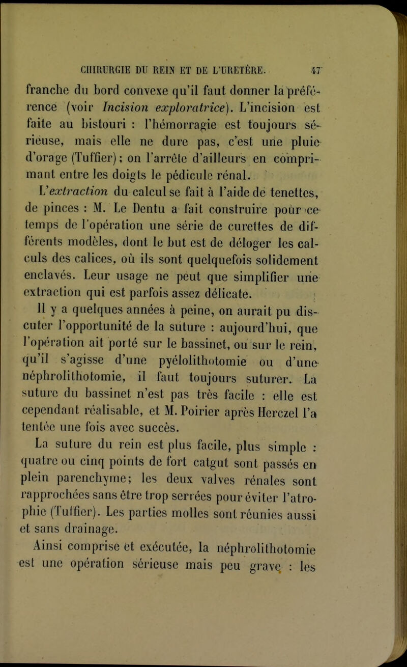 franche du bord convexe qu'il faut donner la préfé- rence (voir Incision exploratrice). L'incision csl faite au bistouri : l'hémorragie est toujours sé- rieuse, mais elle ne dure pas, c'est une pluie d'orage (Tuffier); on l'arrête d'ailleurs en compri- mant entre les doigts le pédicule rénal. L'extraction du calcul se fait à l'aide dé tenettcs, de pinces : M. Le Dentu a fait construire pour ce temps de l'opération une série de curettes de dif- férents modèles, dont le but est de déloger les cal- culs des calices, où ils sont quelquefois solidement enclavés. Leur usage ne peut que simplifier une (extraction qui est parfois assez délicate. 11 y a quelques années à peine, on aurait pu dis- cuter l'opportunité de la suture : aujourd'hui, que l'opération ait porté sur le bassinet, ou sur le rein, qu'il s'agisse d'une pyélolithotomie ou d'une^ néphrolithotomie, il faut toujours suturer. La suture du bassinet n'est pas très facile : elle est cependant réalisable, et M. Poirier après Ilcrczel l'a tentée une fois avec succès. La suture du rein est plus facile, plus simple : quatre ou cinq points de fort catgut sont passés en plein parenchyme; les deux valves rénales sont rapprochées sans cire trop serr ées pour éviter l'atro- phie (Tulfier). Les parties molles sont réunies aussi et sans drainage. Ainsi comprise et exécutée, la néphrolithotomie est une opération sérieuse mais peu gj-ave. : les