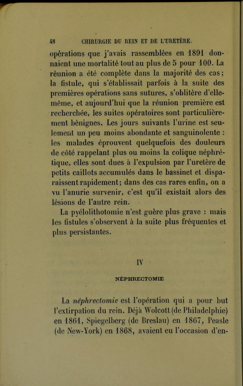 opérations que j'avais rassemblées en 1891 don- naient une mortalité tout au plus de 5 pour 100. La réunion a été complète dans la majorité des cas ; la fistule, qui s'établissait parfois à la suite des premières opérations sans sutures, s'oblitère d'elle- même, et aujourd'hui que la réunion première est recherchée, les suites opératoires sont particulière- ment bénignes. Les jours suivants l'urine est seu- lement un peu moins abondante et sanguinolente : les malades éprouvent quelquefois des douleurs de côté rappelant plus ou moins la colique néphré- tique, elles sont dues à l'expulsion par l'uretère de petits caillots accumulés dans le bassinet et dispa- raissent rapidement ; dans des cas rares enfin, on a vu l'anurie survenir, c'est qu'il existait alors des lésions de l'autre rein. La pyélolithotomie n'est guère plus grave : mais les fistules s'observent à la suite plus fréquentes et plus persistantes. IV NÉPHREGTOMIE La néphrectomie est l'opération qui a pour but l'extirpation du rein. Déjà Wolcott(de Philadelphie) en 1861, Spiegelberg (de Breslau) en 1867, Peasle (de New-York) en 1868, avaient eu l'occasion d'en-