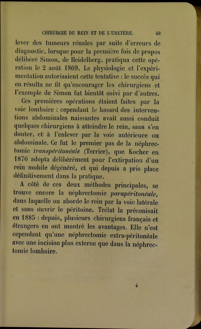 lever des tumeurs rénales par suite d'erreurs de diagnostic, lorsque pour la première fois de propos délibéré Simon, de lleidelberg, pratiqua cette opé- ration le 2 août 1869. La physiologie et lexpéri- meritation autorisaient cette tentative : le succès qui en résulta ne fit qu'encourager les chirurgiens et l'exemple de Simon fut bientôt suivi par d'autres. Ces premières opérations étaient faites par la voie lombaire : cependant le hasard des interven- tions abdominales naissantes avait aussi conduit quelques chirurgiens à atteindre le rein, sans s'en douter, et à l'enlever par la voie antérieure ou abdominale. Ce fut le premier pas de la néphrec- tomie Irampéritonéale (Terrier), que Kocher en 1876 adopta délibérément pour l'extirpation d'un rein mobile dégénéré, et qui depuis a pris place définitivement dans la pratique. A côté de ces deux méthodes principales, se trouve encore la néphrectomie parapéritonéale, dans laquelle on aborde le rein par la voie latérale et sans ouvrir le péritoine. Trélat la préconisait en 1885 : depuis, plusieurs chirurgiens français et étrangers en ont montré les avantages. Elle n'est cependant qu'une néphrectomie extra-péritonéale avec une incision plus externe que dans la néphrec- tomie lombaire.
