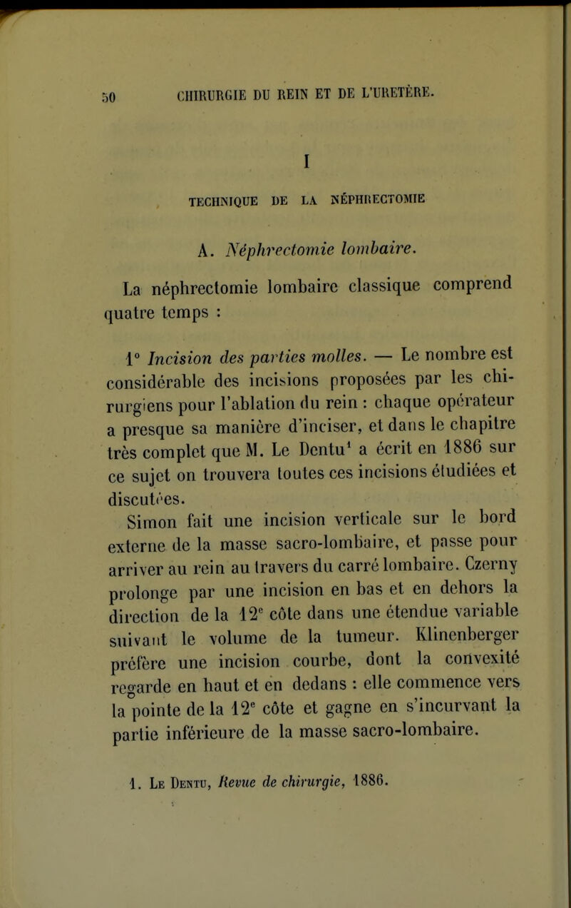 I TECHNIQUE DE LA NÉPHIlECTOMIE A. Néphrectomie lombaire. La néphrectomie lombaire classique comprend quatre temps : 1° Incision des parties molles. — Le nombre est considérable des incisions proposées par les chi- rurgiens pour l'ablation du rein : chaque opérateur a presque sa manière d'inciser, et dans le chapitre très complet que M. Le Dentu' a écrit en 1886 sur ce sujet on trouvera toutes ces incisions étudiées et discutées. Simon fait une incision verticale sur le bord externe de la masse sacro-lombaire, et passe pour arriver au rein au travers du carré lombaire. Czerny prolonge par une incision en bas et en dehors la direction de la 12 côte dans une étendue variable suivant le volume de la tumeur. Klinenberger préfère une incision courbe, dont la convexité regarde en haut et en dedans : elle commence vers la^iiointe de la 12 côte et gagne en s'incurvant la partie inférieure de la masse sacro-lombaire. 1. Le Dentu, Revue de chirurgie, 1886.