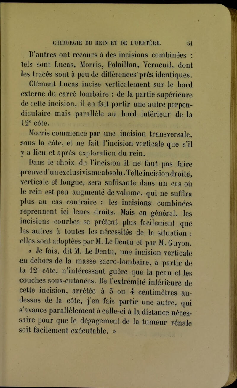 D'autres ont recours à des incisions combinées : tels sont Lucas, Morris, Polaillon, Veriicuil, dont les tracés sont à peu de diiïérences près identiques. Clément Lucas incise verticalement sur le bord externe du carré lombaire : de la partie supérieure de celle incision, il en fait pai tir une autre perpen- diculaire mais parallèle au bord inférieur de la 12 côle. Morris commence par une incision transversale, sous la côte, et ne fait l'incision verlicale que s'il y a lieu et après exploration du rein. Dans le choix de l'incision il ne faut pas faire preuve d'un exclusivisme absolu. Telle incision droite, verlicale et longue, sera suffisante dans un cas où le rein est peu augmenté de volume, qui ne suffira plus au cas contraire : les incisions combinées reprennent ici leurs droits. Mais en général, les incisions courbes se prêtent plus facilement que les autres à toutes les nécessités de la situation : «lies sont adoptées par M. Le Dentu et par M. Guyon. « Je fais, dit M. Le Dentu, une incision verticale en dehors de la masse sacro-lombaire, à partir de la 12' côte, n'intéressant guère que la peau et les couches sous-cutanées. De l'extrémilé inféribure de cette incision, arrêtée à 5 ou 4 centimètres au- dessus de la côte, j'en fais partir une autre, qui s'avance parallèlement à celle-ci à la distance néces- saire pour que le dégagement de la tumeur rénale soit facilement exécutable. »