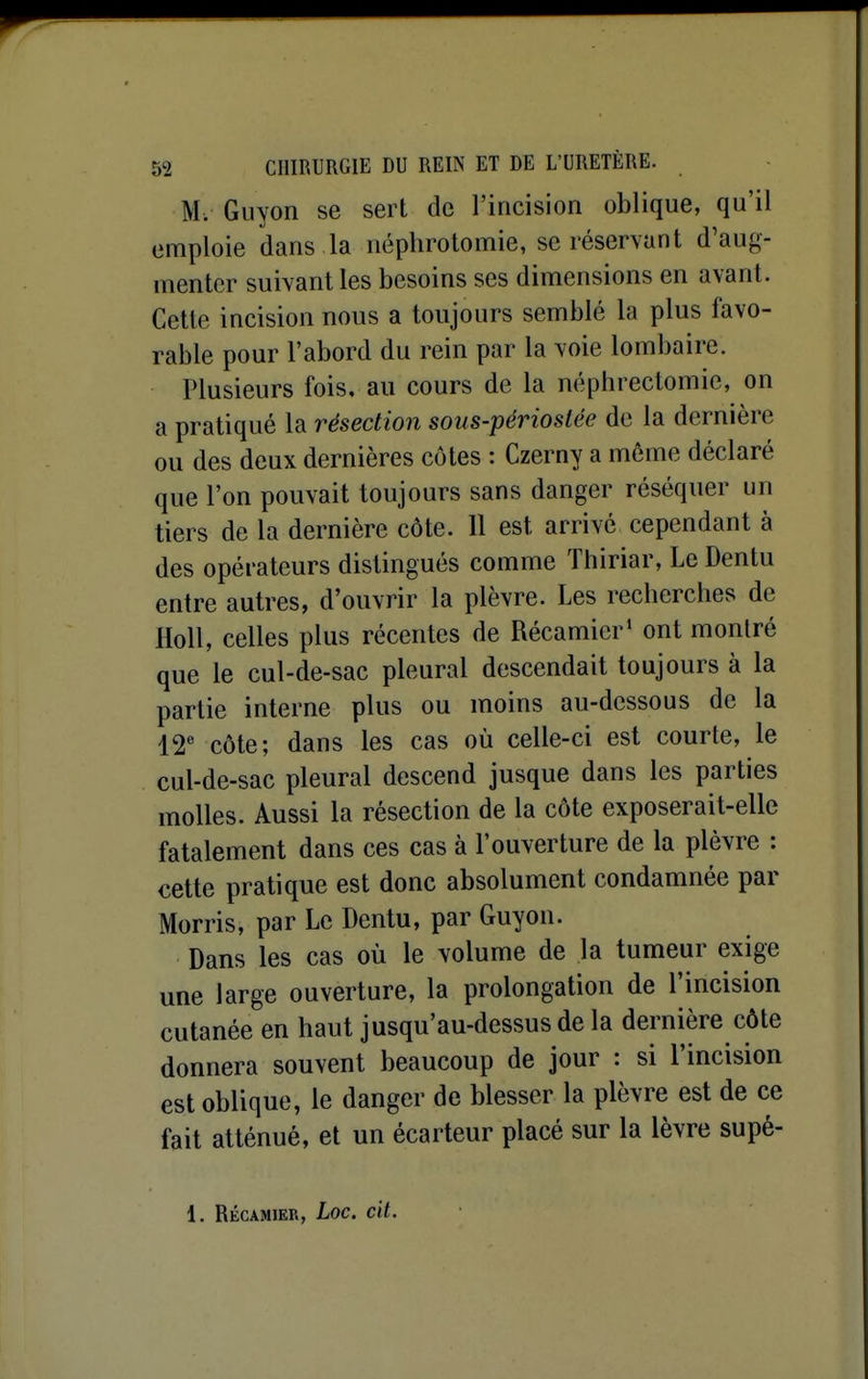 M. Guyon se sert de l'incision oblique, qu'il emploie dans la néplirotomie, se réservant d'aug- menter suivant les besoins ses dimensions en avant. Cette incision nous a toujours semblé la plus favo- rable pour l'abord du rein par la voie lombaire. Plusieurs fois, au cours de la néphrectomie, on a pratiqué la résection sous-périoslée de la dernière ou des deux dernières côtes : Czerny a même déclaré que l'on pouvait toujours sans danger réséquer un tiers de la dernière côte. Il est arrivé cependant à des opérateurs distingués comme Thiriar, Le Dentu entre autres, d'ouvrir la plèvre. Les recherches de Holl, celles plus récentes de Récamier' ont montré que le cul-de-sac pleural descendait toujours à la partie interne plus ou moins au-dessous de la 12' côte; dans les cas où celle-ci est courte, le cul-de-sac pleural descend jusque dans les parties molles. Aussi la résection de la côte exposerait-elle fatalement dans ces cas à l'ouverture de la plèvre : cette pratique est donc absolument condamnée par Morris, par Le Dentu, par Guyon. Dans les cas où le volume de la tumeur exige une large ouverture, la prolongation de l'incision cutanée en haut jusqu'au-dessus de la dernière côte donnera souvent beaucoup de jour : si l'incision est oblique, le danger de blesser la plèvre est de ce fait atténué, et un écarteur placé sur la lèvre supé- 1. RÉCAMIER, LOC. cit.