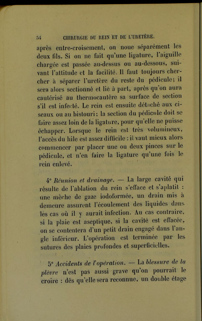 après entre-croisement, on noue séparément les deux fils. Si on ne fuit qu'une ligature, l'aiguille chargée est passée au-dessus ou au-dessous, sui- vant l'attitude et la facilité. Il faut toujours cher- cher à séparer l'uretère du reste du pédicule; il sera alors sectionné et lié à part, après qu'on aura cautérisé au thermocautère sa surface de section s'il est infecté. Le rein est ensuite détaché aux ci- seaux ou au bistouri : la section du pédici)le doit se faire assez loin de la ligature, pour qu'elle ne puisse échapper. Lorsque le rein est très volumineux, l'accès du hile est assez difficile : il vaut mieux alors commencer par placer une ou deux pinces sur le pédicule, et n'en faire la ligature qu'une fois le rein enlevé. 4° Réunion et drainage. — La large cavité qui résulte de l'ablution du rein s'efl'ace et s'aplatit : ime mèche de gaze iodoformée, un drain mis à demeure assurent l'écoulement des liquides dans les cas où il y aurait infection. Au cas contraire, si la plaie est aseptique, si la cavité est eflacéc, on se contentera d'un petit drain engagé dans l'an- gle inférieur. L'opération est terminée par les sutures des plaies profondes et superficielles. 5° Accidents de ropération. — La blessure de la plèvre n'est pas aussi grave qu'on pourrait le croire : dès qu'elle sera reconnue, un double étage