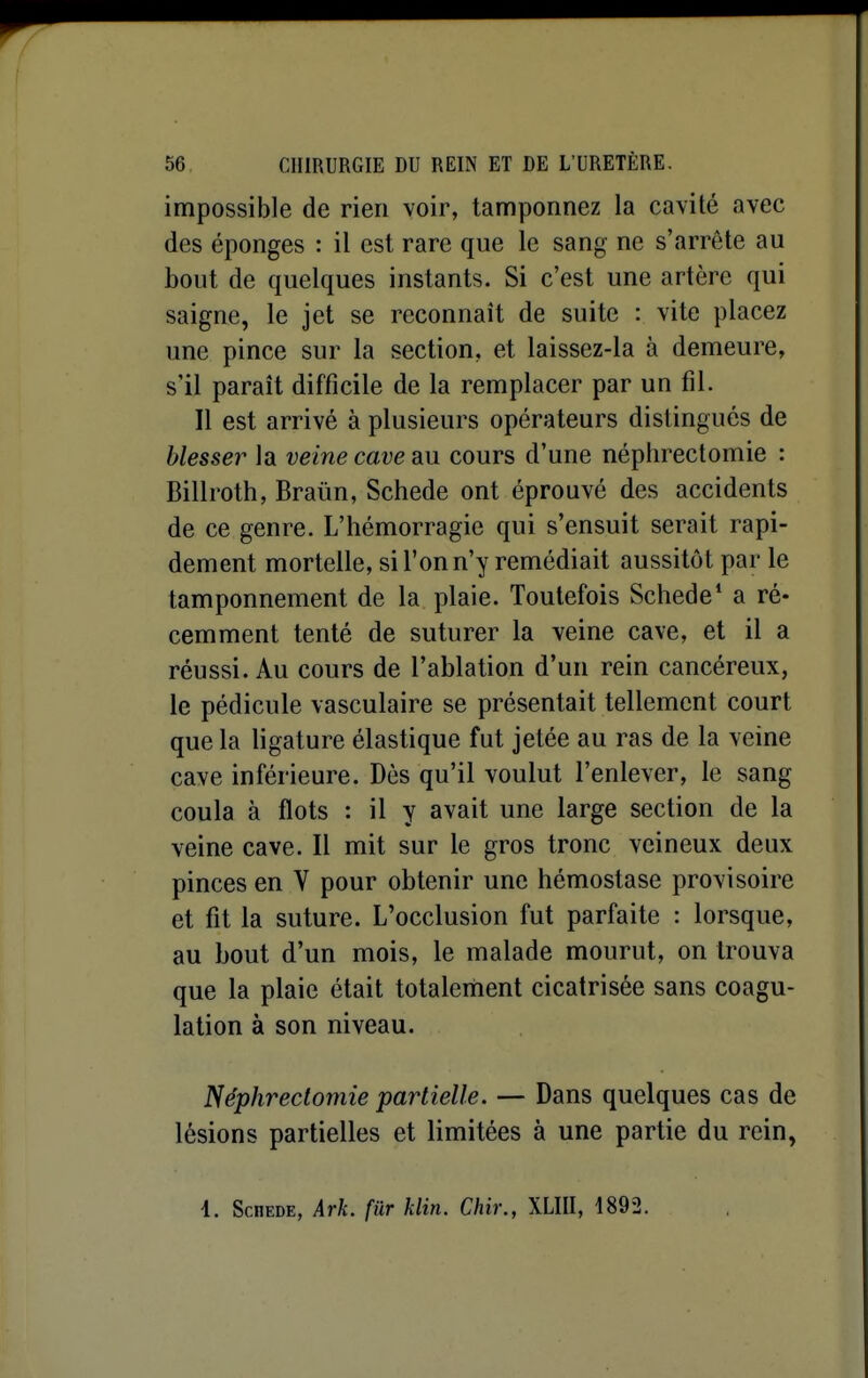 impossible de rien voir, tamponnez la cavité avec des éponges : il est rare que le sang ne s'arrête au bout de quelques instants. Si c'est une artère qui saigne, le jet se reconnaît de suite : vite placez une pince sur la section, et laissez-la à demeure, s'il paraît difficile de la remplacer par un fil. Il est arrivé à plusieurs opérateurs distingués de blesser la veine cave au cours d'une néphrectomie : Billroth, Braûn, Schede ont éprouvé des accidents de ce genre. L'hémorragie qui s'ensuit serait rapi- dement mortelle, si l'on n'y remédiait aussitôt par le tamponnement de la plaie. Toutefois Schede* a ré- cemment tenté de suturer la veine cave, et il a réussi. Au cours de l'ablation d'un rein cancéreux, le pédicule vasculaire se présentait tellement court que la ligature élastique fut jetée au ras de la veine cave inférieure. Dès qu'il voulut l'enlever, le sang coula à flots : il y avait une large section de la veine cave. Il mit sur le gros tronc veineux deux pinces en V pour obtenir une hémostase provisoire et fit la suture. L'occlusion fut parfaite : lorsque, au bout d'un mois, le malade mourut, on trouva que la plaie était totalement cicatrisée sans coagu- lation à son niveau. Néphrectomie partielle. — Dans quelques cas de lésions partielles et limitées à une partie du rein, 1. Schede, Ark. fur klin. Chir., XLIII, 1892.