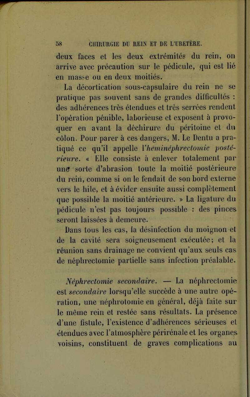 deux faces et les deux extrémilcs du rein, on arrive avec précaution sur le pédicule, qui est lié en mas^e ou en deux moitiés. La décorlication sous-capsulaire du rein ne se pratique pas souvent sans de grandes dilficuUés : des adhérences très étendues et très serrées rendent l'opération pénible, laborieuse et exposent à provo- quer en avant la déchirure du péritoine et du côlon. Pour parer à ces dangers, M. Le Dentu a pra- tiqué ce qu'il appelle Yhéminéphreclomic posté- rieure. « Elle consiste à enlever totalement par une sorte d'abrasion toute la moitié postérieure du rein, comme si on le fendait de son bord externe vers le hile, et à évidcr ensuite aussi complètement que possible la moitié antérieure. » La ligature du pédicule n'est pas toujours possible : des pinces seront laissées à demeure. Dans tous les cas, la désinfection du moignon et de la cavité sera soigneusement exécutée; et la réunion sans drainage ne convient qu'aux seuls cas de néphrectomie partielle sans infection préalable. Néphrectomie secondaire. — La népbrectomie est secondçiire lorsqu'elle succède à une autre opé- ration, une néphrolomie en général, déjà faite sur le môme rein et restée sans résultats. La présence d'une fistule, l'existence d'adhérences sérieuses et étendues avec l'atmosphère périrénale et les organes voisins, constituent de graves complications au