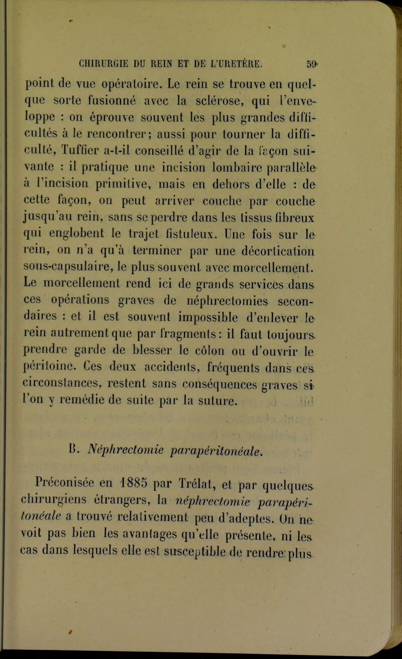 point de vue opératoire. Le rein se trouve en quel- que sorte fusionné avec la sclérose, qui l'enve- loppe : on éprouve souvent les plus grandes difli- cultés à le rencontrer; aussi pour tourner la diffi- culté, Tuffier a-t-il conseillé d'agir de la leçon sui- vante : il pratique une incision lombaire parallèle à l'incision primitive, mais en dehors d'elle : de cette façon, on peut arriver couche par couche jusqu'au rein, sans se perdre dans les tissus fibreux qui englobent le trajet fistuleux. Une fois sur le rein, on n'a qu'à terminer par une décorlication sous-capsulaire, le plus souvent avec morcellement. Le morcellement rend ici de grands services dans ces opérations graves de néphrectomies secon- daires : et il est souvent impossible d'enlever le rein autrement que par fragments: il faut toujours- prendre garde de blesser le c(Mon ou d'ouvrir le péritoine. Ces deux accidents, fréquents dons ces circonstances, restent sans conséquences graves si l'on y remédie de suite par la suture. B. Néphredomie parapérilonéale. Préconisée en 1885 par Trélat, et par quelques chirurgiens étrangers, la néphrectomie parapéri- fonéale a trouvé relativement peu d'adept(;s. On ne voit pas bien les avantages qu'elle présente, ni les cas dans lesquels elle est susceptible de rendre plus