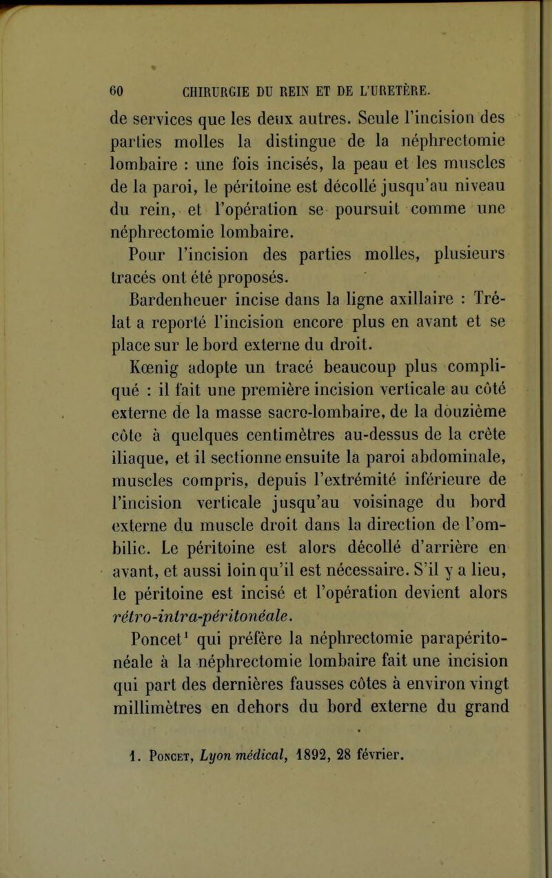 de services que les deux autres. Seule l'incision des parties molles la distingue de la néphreclomie lombaire : une fois incisés, la peau et les muscles de la paroi, le péritoine est décollé jusqu'au niveau du rein, et l'opération se poursuit comme une néphrectomie lombaire. Pour l'incision des parties molles, plusieurs tracés ont été proposés. Bardenheuer incise dans la ligne axillaire : Tré- lat a reporté l'incision encore plus en avant et se place sur le bord externe du droit. Kœnig adopte un tracé beaucoup plus compli- qué : il fait une première incision verticale au côté externe de la masse sacro-lombaire, de la douzième côte à quelques centimètres au-dessus de la crête iliaque, et il sectionne ensuite la paroi abdominale, muscles compris, depuis l'extrémité inférieure de l'incision verticale jusqu'au voisinage du bord externe du muscle droit dans la direction de l'om- bilic. Le péritoine est alors décollé d'arrière en avant, et aussi loin qu'il est nécessaire. S'il y a lieu, le péritoine est incisé et l'opération devient alors rétro-inlra-péritonéale. Poncet' qui préfère la néphrectomie parapérito- néale à la néphrectomie lombaire fait une incision qui part des dernières fausses côtes à environ vingt millimètres en dehors du bord externe du grand 1. PoNCET, Lyon médical, 1892, 28 février.