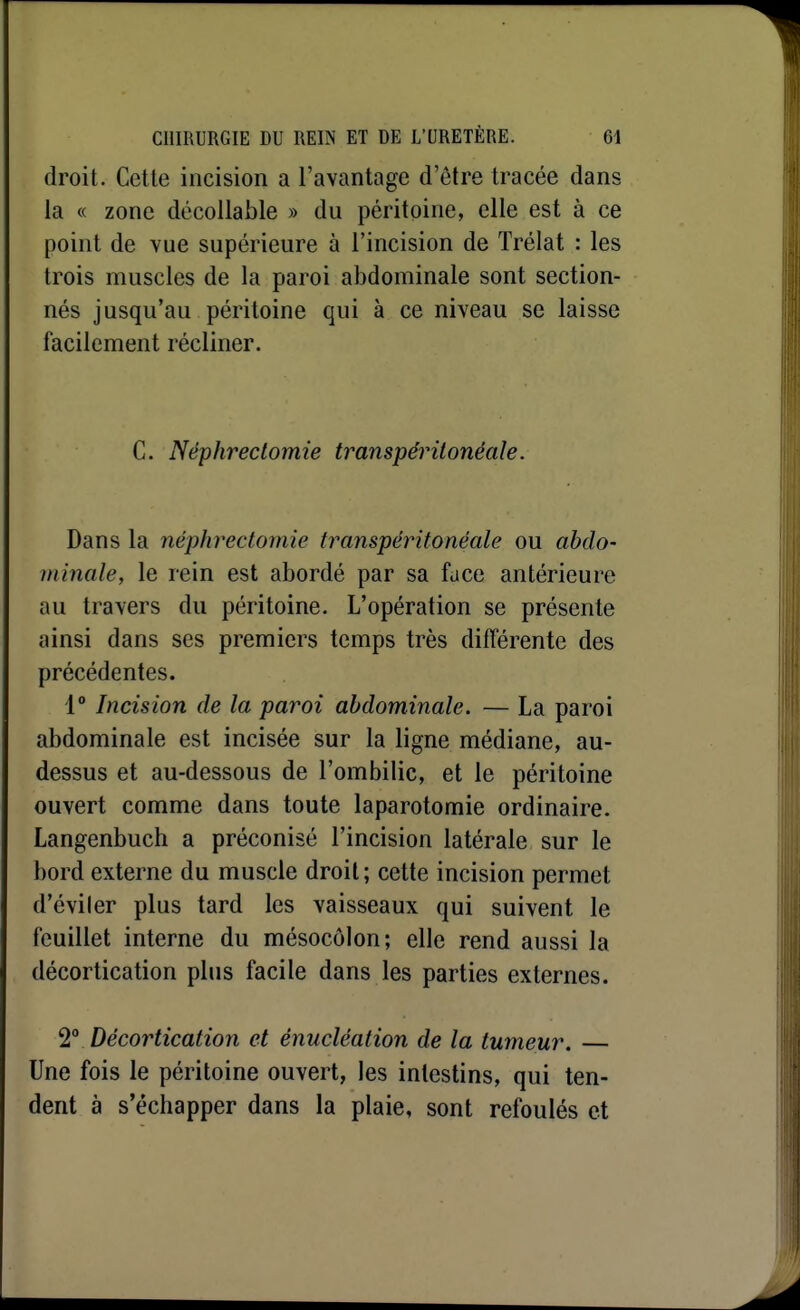 droit. Cette incision a l'avantage d'être tracée dans la c( zone décoUable » du péritoine, elle est à ce point de vue supérieure à l'incision de Trélat : les trois muscles de la paroi abdominale sont section- nés jusqu'au péritoine qui à ce niveau se laisse facilement récliner. C. Nëphreclomie transpéritonéale. Dans la néphrectomie transpéritonéale ou abdo- minale, le rein est abordé par sa face antérieure au travers du péritoine. L'opération se présente ainsi dans ses premiers temps très différente des précédentes. 1° Incision de la paroi abdominale. — La paroi abdominale est incisée sur la ligne médiane, au- dessus et au-dessous de l'ombilic, et le péritoine ouvert comme dans toute laparotomie ordinaire. Langenbuch a préconisé l'incision latérale sur le bord externe du muscle droit; cette incision permet d'éviler plus tard les vaisseaux qui suivent le feuillet interne du mésocôlon; elle rend aussi la décortication plus facile dans les parties externes. T Décortication et énucléation de la tumeur. — Une fois le péritoine ouvert, les intestins, qui ten- dent à s'échapper dans la plaie, sont refoulés et