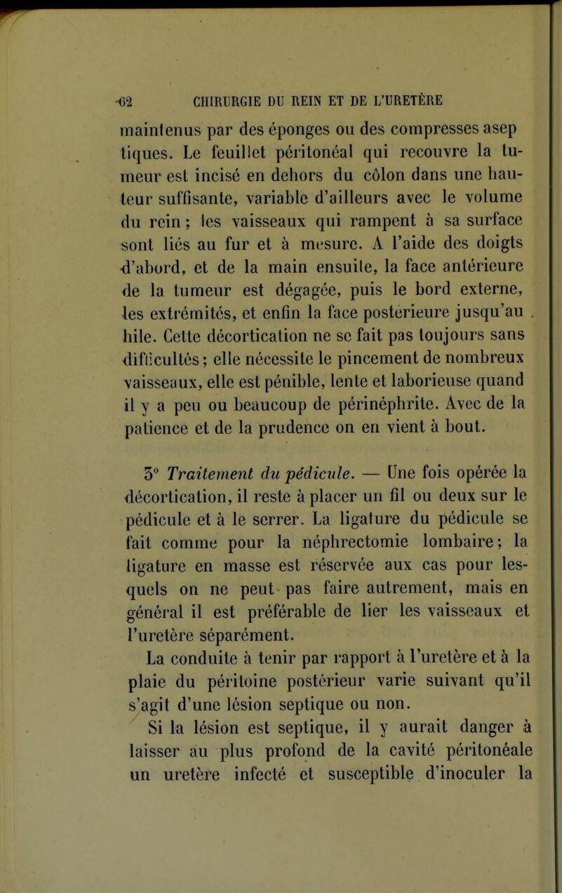 maintenus par des éponges ou des compresses asep tiques. Le feuillet péiitonéal qui recouvre la tu- meur est incisé en dehors du côlon dans une hau- teur suffisante, variable d'ailleurs avec le volume du rein ; les vaisseaux qui rampent à sa surface sont liés au fur et à mesure. A l'aide des doigts •d'abord, et de la main ensuile, la face antérieure de la tumeur est dégagée, puis le bord externe, les extrémités, et enfin la face postérieure jusqu'au . hile. Cette décorticalion ne se fait pas toujours sans difticultés ; elle nécessite le pincement de nombreux vaisseaux, elle est pénible, lente et laborieuse quand il y a peu ou beaucoup de périnéphrite. Avec de la patience et de la prudence on en vient à bout. 3° Traitement du pédicule. — Une fois opérée la décorticalion, il reste à placer un fil ou deux sur le pédicule et à le serrer. La ligature du pédicule se fait comme pour la néphrectomie lombaire; la ligature en masse est réservée aux cas pour les- quels on ne peut pas faire autrement, mais en général il est préférable de lier les vaisseaux et l'uretère séparément. La conduite à tenir par rapport à l'uretère et à la plaie du péritoine postérieur varie suivant qu'il s'agit d'une lésion septique ou non. Si la lésion est septique, il y aurait danger à laisser au plus profond de la cavité péritonéale un uretère infecté et susceptible d'inoculer la