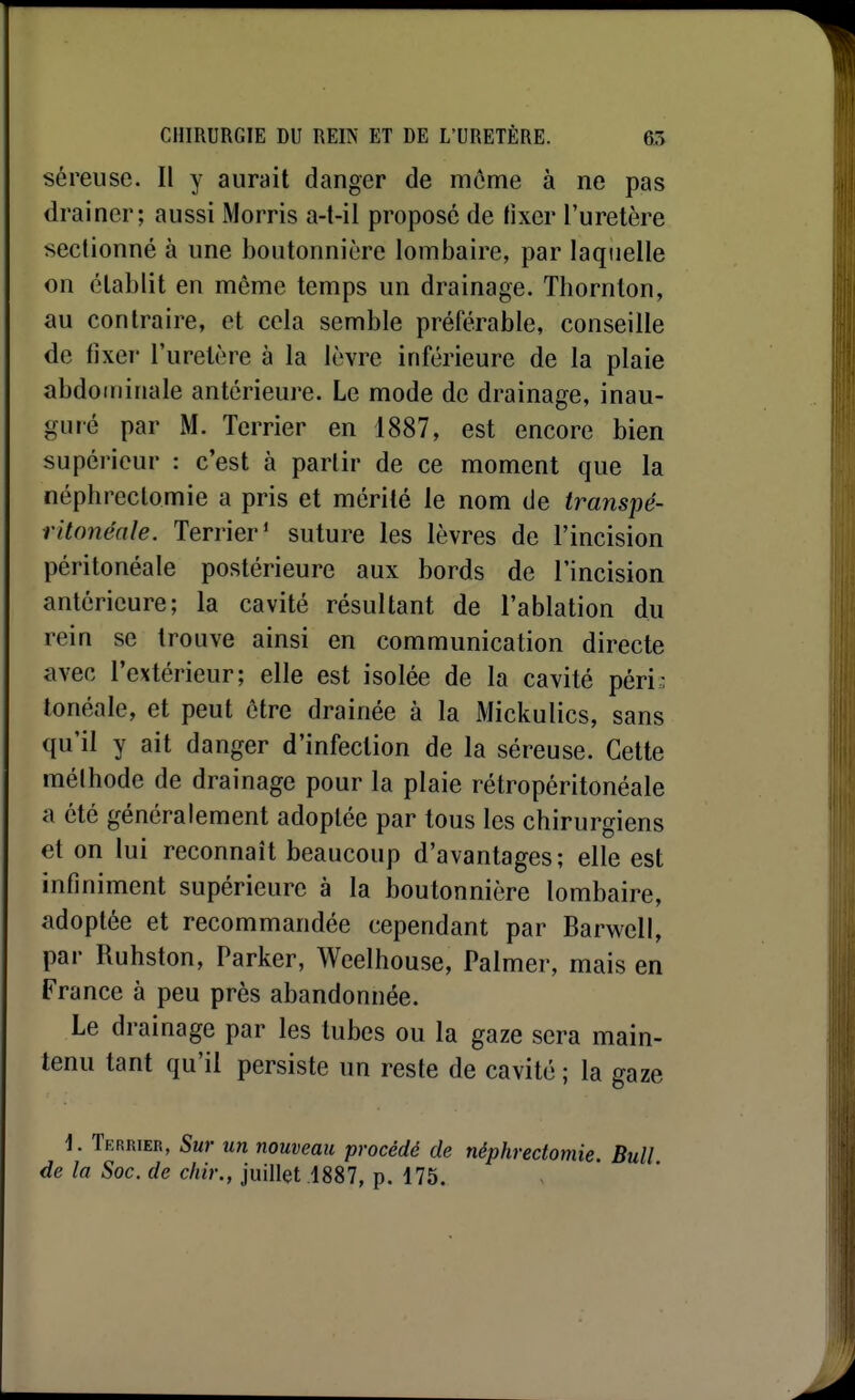 séreuse. Il y aurait danger de môme à ne pas drainer; aussi Morris a-t-il proposé de fixer l'uretère seclionné à une boutonnière lombaire, par laquelle on établit en môme temps un drainage. Thornton, au contraire, et cela semble préférable, conseille de tixer l'uretère à la lèvre inférieure de la plaie abdominale antérieure. Le mode de drainage, inau- guré par M. Terrier en 1887, est encore bien supérieur : c'est à partir de ce moment que la néphreclomie a pris et mérité le nom de transpé- ritonénle. Terrier' suture les lèvres de l'incision péritonéale postérieure aux bords de l'incision antérieure; la cavité résultant de l'ablation du rein se trouve ainsi en communication directe avec l'extérieur; elle est isolée de la cavité péri.: tonéale, et peut ôtre drainée à la Mickulics, sans qu'il y ait danger d'infection de la séreuse. Cette mélhode de drainage pour la plaie rélropéritonéale a été généralement adoptée par tous les chirurgiens et on lui reconnaît beaucoup d'avantages; elle est infiniment supérieure à la boutonnière lombaire, adoptée et recommandée cependant par Barwell, par Ruhston, Parker, Weelhouse, Palmer, mais en France à peu près abandonnée. Le drainage par les tubes ou la gaze sera main- tenu tant qu'il persiste un reste de cavité ; la gaze \. Terrier, Sur un nouveau procédé de néphreclomie. Bull de la Soc. de chir., juillet 1887, p. 175.