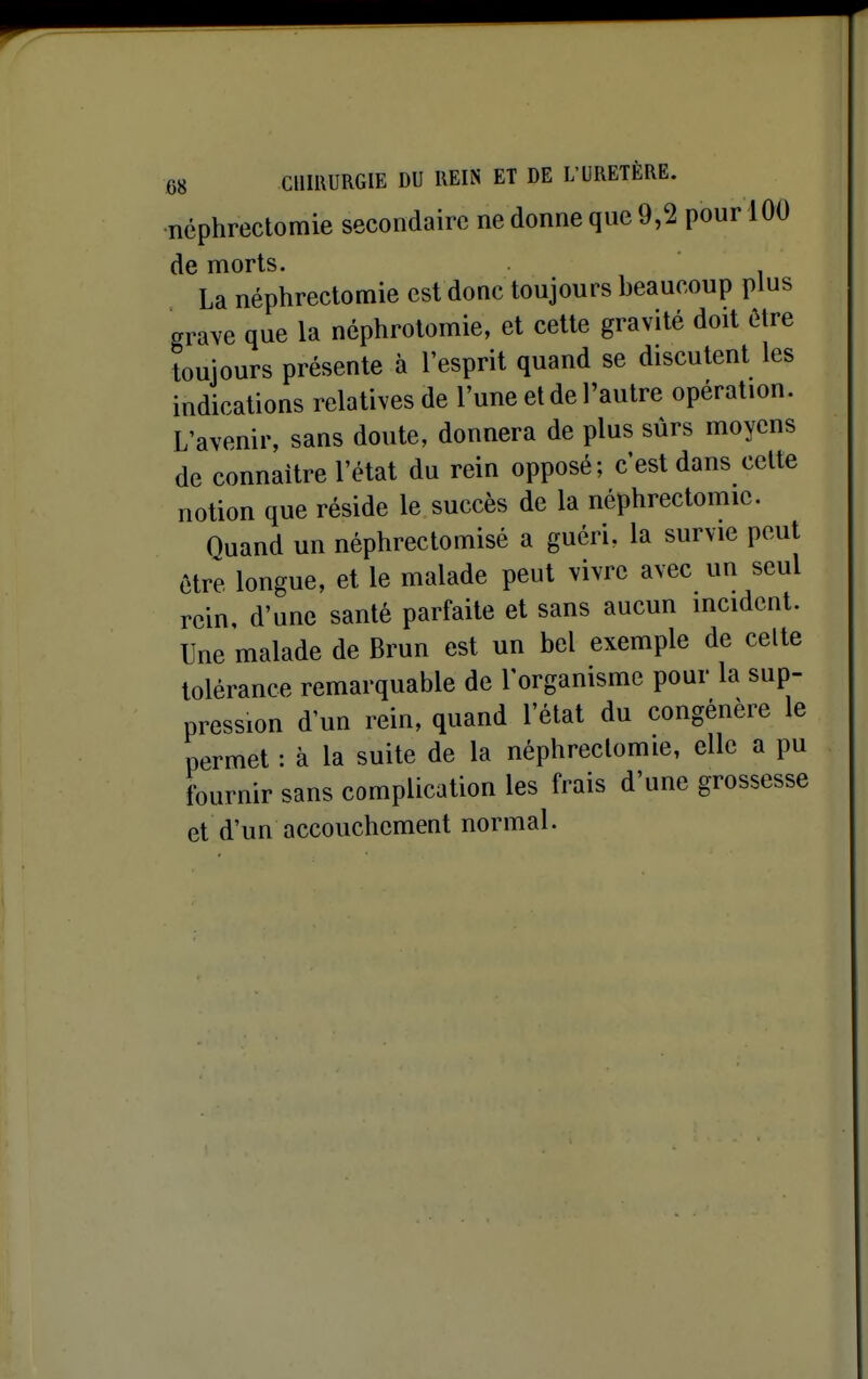 •néphrectomie secondaire ne donne que 9,2 pour 100 de morts. La néphrectomie est donc toujours beaucoup plus grave que la néphrotomie, et celte gravité doit ôtre toujours présente à l'esprit quand se discutent les indications relatives de l'une et de l'autre opération. L'avenir, sans doute, donnera de plus sûrs moyens de connaître l'état du rein opposé; c'est dans celte notion que réside le succès de la néphrectomie. Quand un néphrectomisé a guéri, la survie peut être longue, et le malade peut vivre avec un seul rein, d'une santé parfaite et sans aucun incident. Une malade de Brun est un bel exemple de celte tolérance remarquable de l'organisme pour la sup- pression d'un rein, quand l'état du congénère le permet : à la suite de la néphrectomie, elle a pu fournir sans complication les frais d'une grossesse et d'un accouchement normal.