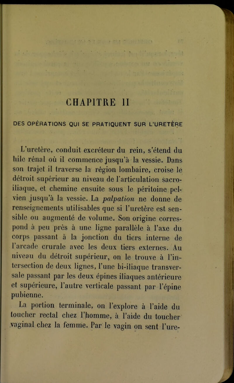 CHAPITRE II DES OPÉRATIONS QUI SE PRATIQUENT SUR L'URETÈRE L'uretère, conduit excréteur du rein, s'étend du liile rénal où il commence jusqu'à la vessie. Dans son trajet il traverse la région lombaire, croise le détroit supérieur au niveau de l'articulation sacro- iliaque, et chemine ensuite sous le péritoine pel- vien jusqu'à la vessie. La palpation ne donne de renseignements utilisables que si l'uretère est sen- sible ou augmenté de volume. Son origine corres- pond à peu près à une ligne parallèle à l'axe du corps passant à la jonction du tiers interne de l'arcade crurale avec les deux tiers externes. Au niveau du détroit supérieur, on le trouve à l'in- tersection de deux lignes, l'une bi-iliaque transver- sale passant par les deux épines iliaques antérieure et supérieure, l'autre verticale passant par l'épine pubienne. La portion terminale, on l'explore à l'aide du loucher rectal chez l'homme, à l'aide du toucher vaginal chez la femme. Par le vagin on sent l'ure-