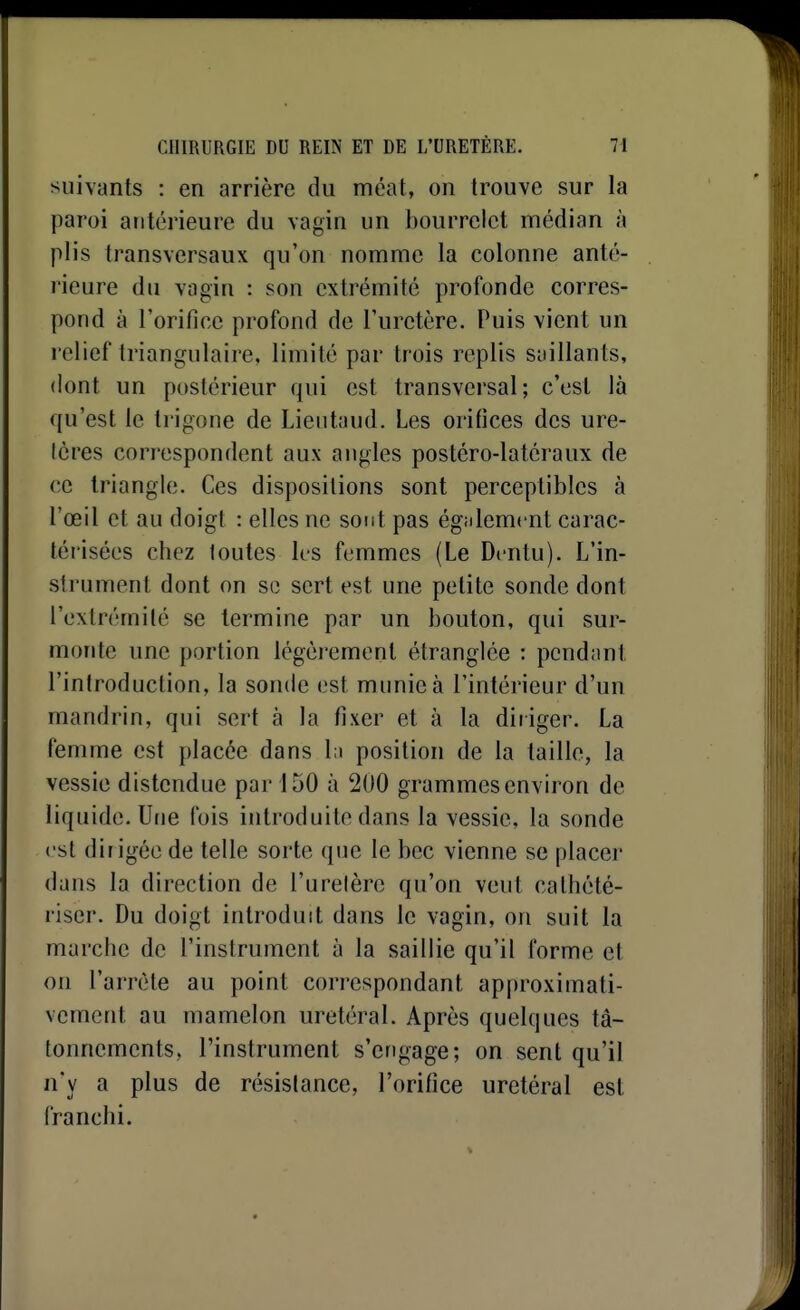 suivants : en arrière du méat, on trouve sur la paroi antérieure du vagin un bourrelet médian à plis transversaux qu'on nomme la colonne anté- rieure du vagin : son extrémité profonde corres- pond à l'orifice profond de l'uretère. Puis vient un relief triangulaire, limité par trois replis saillants, dont un postérieur qui est transversal; c'est là qu'est le trigone de Lientaud. Les orifices des ure- (cres correspondent aux angles postéro-latcraux de ce triangle. Ces dispositions sont perceptibles à l'œil et au doigt : elles ne sont pas égiilemcnt carac- térisées chez toutes les femmes (Le Dcntu). L'in- strument dont on se sert est une petite sonde dont l'extrémité se termine par un bouton, qui sur- monte une portion légèrement étranglée : pendant l'introduction, la sonde est munie à l'intérieur d'un mandrin, qui sert à la fixer et à la diriger. La femme est placée dans lu position de la taille, la vessie distendue par 150 à 200 grammes environ de liquide. Une fois introduite dans la vessie, la sonde est dir igée de telle sorte que le bec vienne se placer dans la direction de l'uretère qu'on veut cathété- riser. Du doigt introduit dans le vagin, on suit la marche de l'instrument à la saillie qu'il forme et on l'arrête au point correspondant approximati- vement au mamelon uretéral. Après quelques tâ- tonnements, l'instrument s'engage; on sent qu'il n'y a plus de résistance, l'orifice uretéral est franchi.