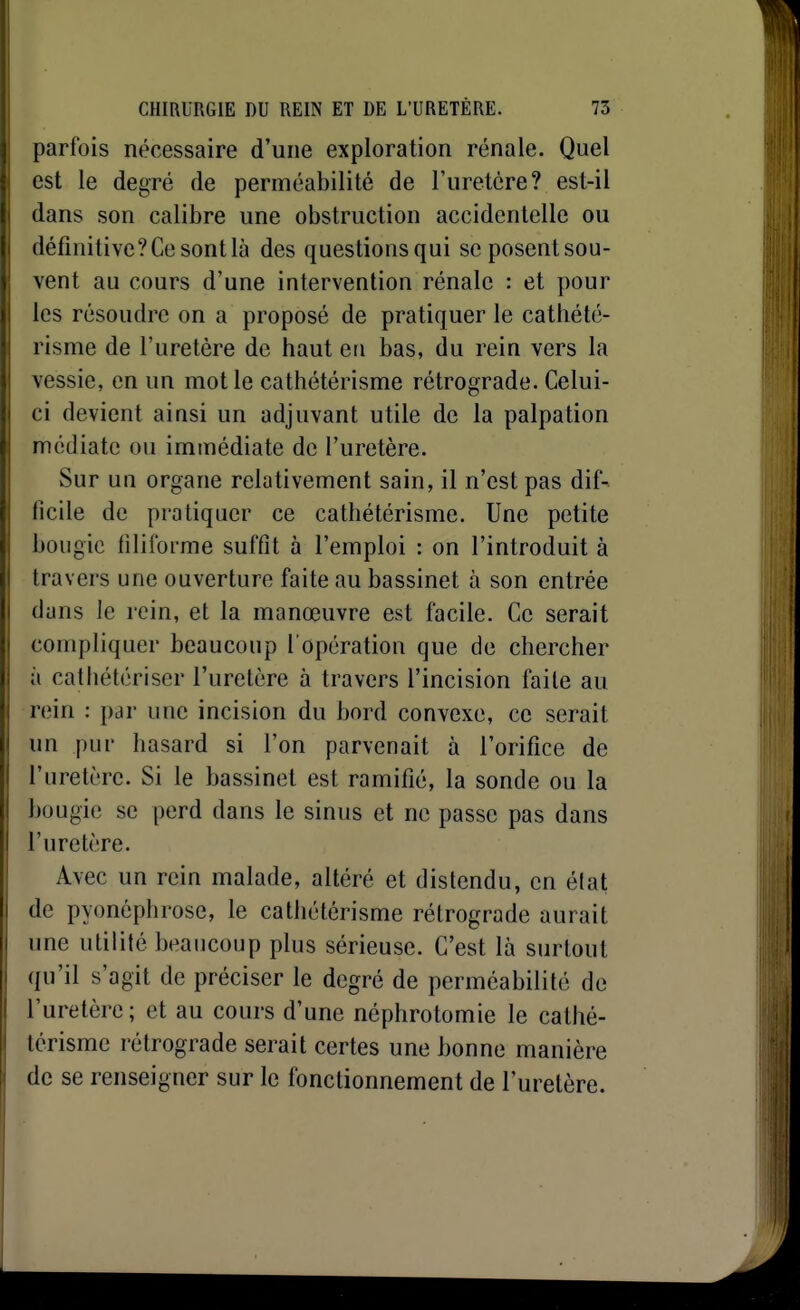 parfois nécessaire d'une exploration rénale. Quel est le degré de perméabilité de l'uretcre? est-il dans son calibre une obstruction accidentelle ou définitive? Ce sont là des questions qui se posent sou- vent au cours d'une intervention rénale : et pour les résoudre on a proposé de pratiquer le cathété- risme de l'uretère de haut en bas, du rein vers la vessie, en un mot le cathétérisme rétrograde. Celui- ci devient ainsi un adjuvant utile de la palpation médiate ou immédiate de l'uretère. Sur un organe relativement sain, il n'est pas dif- ficile de pratiquer ce cathétérisme. Une petite bougie filiforme suffît à l'emploi : on l'introduit à travers une ouverture faite au bassinet à son entrée dans le rein, et la manœuvre est facile. Ce serait compliquer beaucoup l'opération que de chercher à cathétériser l'uretère à travers l'incision faite au rein : par une incision du bord convexe, ce serait un pur hasard si l'on parvenait à l'orifice de l'uretère. Si le bassinet est ramifié, la sonde ou la bougie se perd dans le sinus et ne passe pas dans l'uretère. Avec un rein malade, altéré et distendu, en élat de pyonéphrose, le cathétérisme rétrograde aurait une utilité beaucoup plus sérieuse. C'est là surtout qu'il s'agit de préciser le degré de perméabilité de l'uretère; et au cours d'une néphrotomie le cathé- térisme rétrograde serait certes une bonne manière de se renseigner sur le fonctionnement de l'uretère.