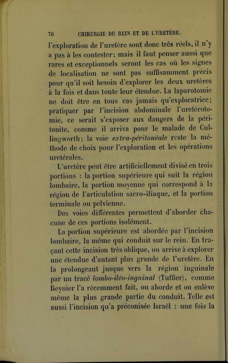 l'exploration de l'uretère sont donc très réels, il n'y a pas à les contester; mais il faut penser aussi que rares et exceptionnels seront les cas où les signes de localisation ne sont pas suffisamment précis pour qu'il soit besoin d'explorer les deux uretères à la fois et dans toute leur étendue. La laparotomie ne doit être en tous cas jamais qu'exploratrice; pratiquer par l'incision abdominale l'uretéroto- mie, ce serait s'exposer aux dangers de la péri- tonite, comme il arriva pour le malade de Cul- lingworlh; la voie exlra-péritonéale reste la mé- thode de choix pour l'exploration et les opérations uretéralcs. L'uretère peut être artificiellement divisé en trois portions : la portion supérieure qui suit la région lombaire, la portion moyenne qui correspond à la région de l'articulation sacro-iliaque, et la portion terminale ou pelvienne. Des voies différentes permettent d'aborder cha- cune de ces portions isolément. La portion supérieure est abordée par l'incision lombaire, la même qui conduit sur le rein. En tra- çant cette incision très oblique, on arrive à explorer une étendue d'autant plus grande de l'uretère. En la prolongeant jusque vers la région inguinale par un tracé lombo-iléo-inguinal (Tuffier), comme Reynier l'a récemment fait, on aborde et on enlève même la plus grande partie du conduit. Telle est aussi l'incision qu'a préconisée Israël : une fois la